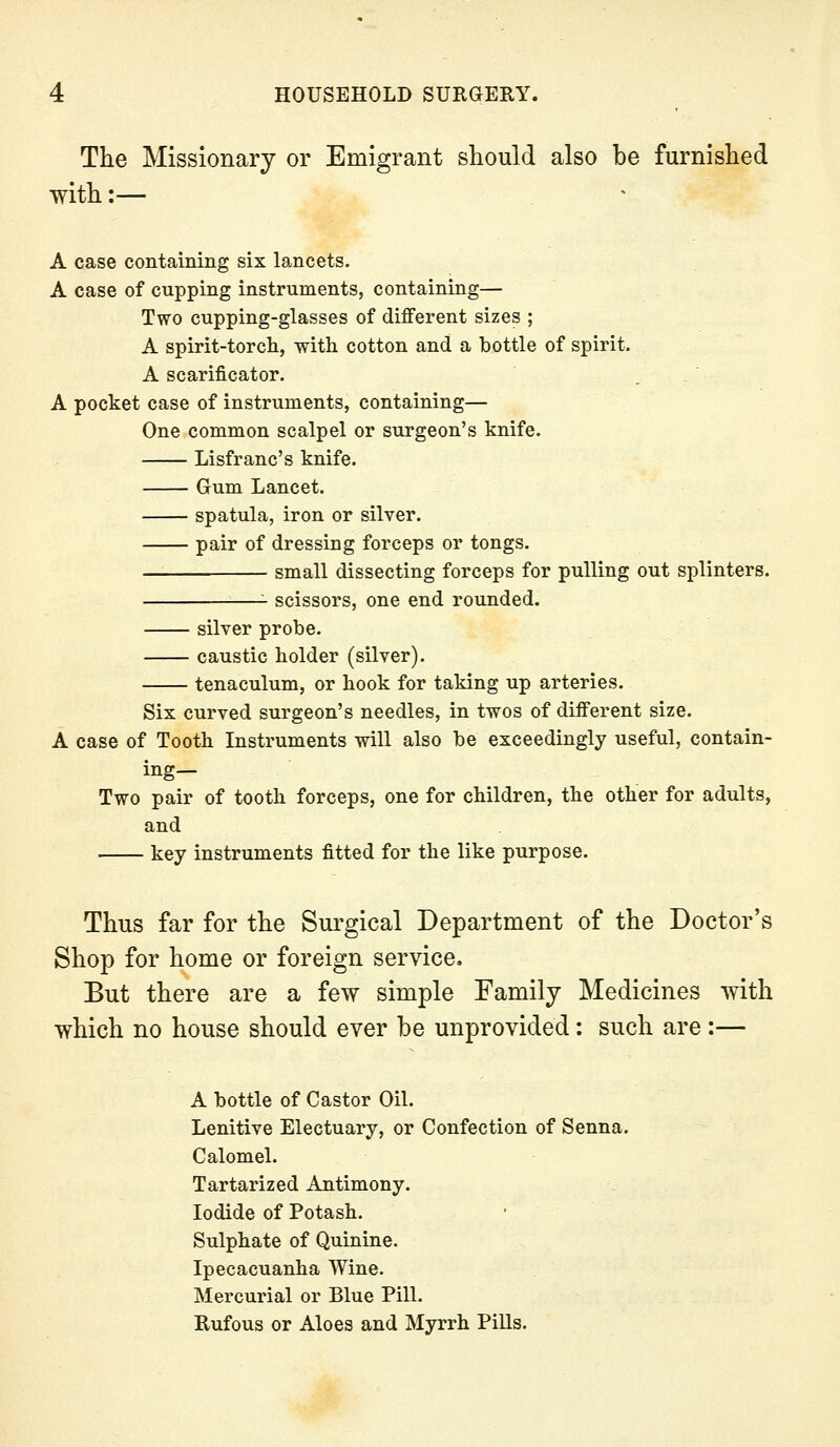 The Missionary or Emigrant should also be furnished with:— A case containing six lancets. A case of cupping instruments, containing— Two cupping-glasses of different sizes ; A spirit-torch, with cotton and a bottle of spirit. A scarificator. . . A pocket case of instruments, containing— One common scalpel or surgeon's knife. Lisfranc's knife. Gum Lancet. spatula, iron or silver. pair of dressing forceps or tongs. small dissecting forceps for pulling out splinters. scissors, one end rounded. silver probe. caustic holder (silver). tenaculum, or hook for taking up arteries. Six curved surgeon's needles, in twos of different size. A case of Tooth Instruments will also be exceedingly useful, contain- ing— Two pair of tooth forceps, one for children, the other for adults, and key instruments fitted for the like purpose. Thus far for the Surgical Department of the Doctor's Shop for home or foreign service. But there are a few simple Family Medicines with which no house should ever be unprovided: such are :— A bottle of Castor Oil. Lenitive Electuary, or Confection of Senna. Calomel. Tartarized Antimony. Iodide of Potash. Sulphate of Quinine. Ipecacuanha Wine. Mercurial or Blue Pill. Rufous or Aloes and Myrrh Pills.