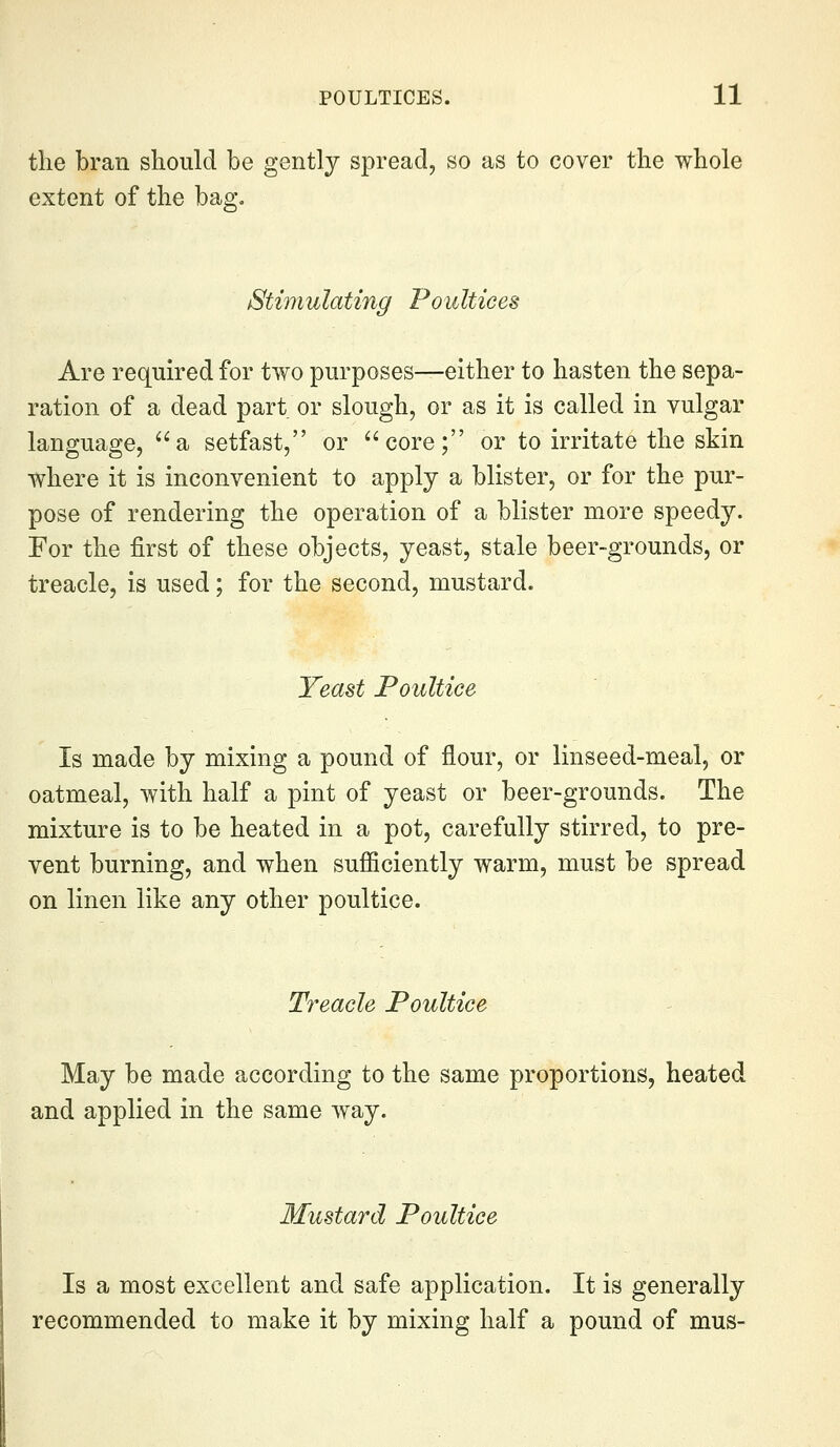 the bran should be gently spread, so as to cover the whole extent of the bag. Stimulating Poultices Are required for two purposes—either to hasten the sepa- ration of a dead part or slough, or as it is called in vulgar language, a setfast, or core; or to irritate the skin where it is inconvenient to apply a blister, or for the pur- pose of rendering the operation of a blister more speedy. For the first of these objects, yeast, stale beer-grounds, or treacle, is used; for the second, mustard. Yeast Poultice Is made by mixing a pound of flour, or linseed-meal, or oatmeal, with half a pint of yeast or beer-grounds. The mixture is to be heated in a pot, carefully stirred, to pre- vent burning, and when sufficiently warm, must be spread on linen like any other poultice. Treacle Poultice May be made according to the same proportions, heated and applied in the same way. Mustard Poultice Is a most excellent and safe application. It is generally recommended to make it by mixing half a pound of mus-