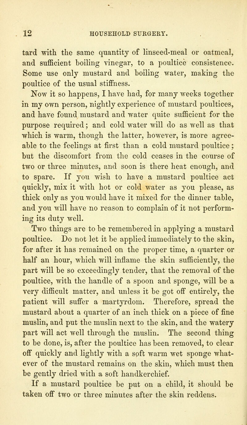 tard with the same quantity of linseed-meal or oatmeal, and sufficient boiling vinegar, to a poultice consistence. Some use only mustard and boiling water, making the poultice of the usual stiffness. JSTow it so happens, I have had, for many weeks together in my own person, nightly experience of mustard poultices, and have found mustard and water quite sufficient for the purpose required; and cold water will do as well as that which is warm, though the latter, however, is more agree- able to the feelings at first than a cold mustard poultice; but the discomfort from the cold ceases in the course of two or three minutes, and soon is there heat enough, and to spare. If you wish to have a mustard poultice act quickly, mix it with hot or cold water as you please, as thick only as you would have it mixed for the dinner table, and you will have no reason to complain of it not perform- ing its duty well. Two things are to be remembered in applying a mustard poultice. Do not let it be applied immediately to the skin, for after it has remained on the proper time, a quarter or half an hour, which will inflame the skin sufficiently, the part will be so exceedingly tender, that the removal of the poultice, with the handle of a spoon and sponge, will be a very difficult matter, and unless it be got off entirely, the patient will suffer a martyrdom. Therefore, spread the mustard about a quarter of an inch thick on a piece of fine muslin, and put the muslin next to the skin, and the watery part will act well through the muslin. The second thing to be done, is, after the poultice has been removed, to clear off quickly and lightly with a soft warm wet sponge what- ever of the mustard remains on the skin, which must then be gently dried with a soft handkerchief. If a mustard poultice be put on a child, it should be taken off two or three minutes after the skin reddens.