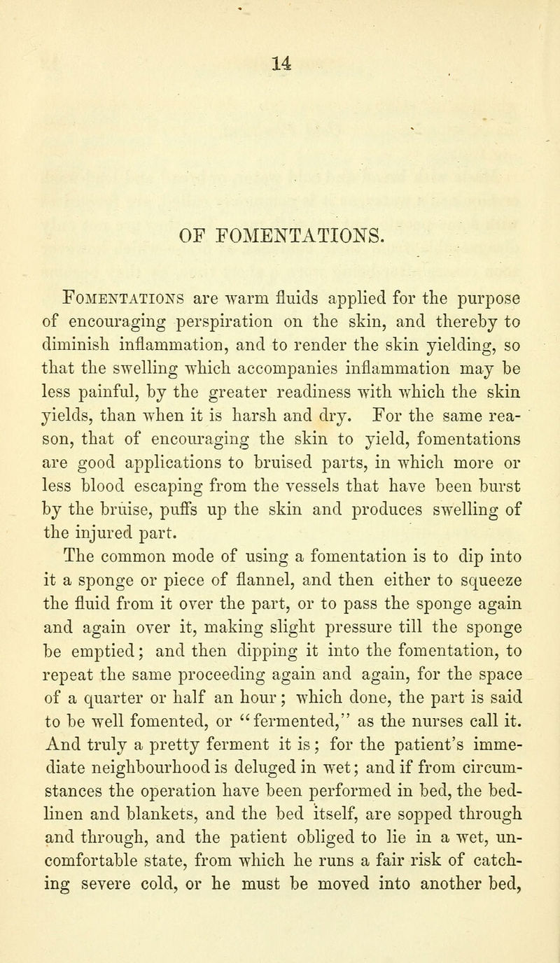OF FOMENTATIONS. Fomentations are warm fluids applied for the purpose of encouraging perspiration on the skin, and thereby to diminish inflammation, and to render the skin yielding, so that the swelling which accompanies inflammation may be less painful, by the greater readiness with which the skin yields, than when it is harsh and dry. For the same rea- son, that of encouraging the skin to yield, fomentations are good applications to bruised parts, in which more or less blood escaping from the vessels that have been burst by the bruise, pus's up the skin and produces swelling of the injured part. The common mode of using a fomentation is to dip into it a sponge or piece of flannel, and then either to squeeze the fluid from it over the part, or to pass the sponge again and again over it, making slight pressure till the sponge be emptied; and then dipping it into the fomentation, to repeat the same proceeding again and again, for the space of a quarter or half an hour; which done, the part is said to be well fomented, or fermented, as the nurses call it. And truly a pretty ferment it is; for the patient's imme- diate neighbourhood is deluged in wet; and if from circum- stances the operation have been performed in bed, the bed- linen and blankets, and the bed itself, are sopped through and through, and the patient obliged to lie in a wet, un- comfortable state, from which he runs a fair risk of catch- ing severe cold, or he must be moved into another bed,