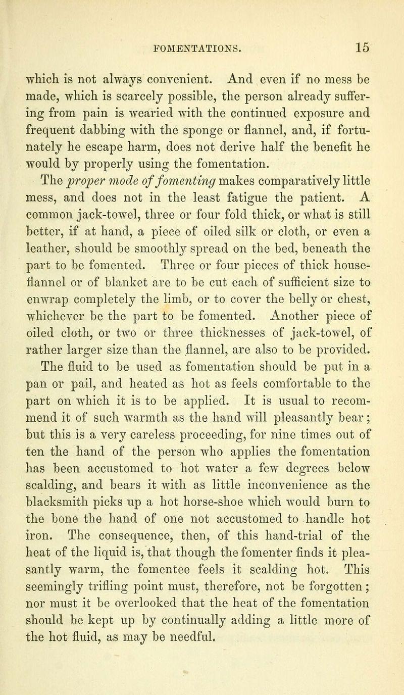 which is not always convenient. And even if no mess be made, which is scarcely possible, the person already suffer- ing from pain is wearied with the continued exposure and frequent dabbing with the sponge or flannel, and, if fortu- nately he escape harm, does not derive half the benefit he would by properly using the fomentation. The proper mode of fomenting makes comparatively little mess, and does not in the least fatigue the patient. A common jack-towel, three or four fold thick, or what is still better, if at hand, a piece of oiled silk or cloth, or even a leather, should be smoothly spread on the bed, beneath the part to be fomented. Three or four pieces of thick house- flannel or of blanket are to be cut each of sufiicient size to enwrap completely the limb, or to cover the belly or chest, whichever be the part to be fomented. Another piece of oiled cloth, or two or three thicknesses of jack-towel, of rather larger size than the flannel, are also to be provided. The fluid to be used as fomentation should be put in a pan or pail, and heated as hot as feels comfortable to the part on which it is to be applied. It is usual to recom- mend it of such warmth as the hand will pleasantly bear; but this is a very careless proceeding, for nine times out of ten the hand of the person who applies the fomentation has been accustomed to hot water a few degrees below scalding, and bears it with as little inconvenience as the blacksmith picks up a hot horse-shoe which would burn to the bone the hand of one not accustomed to handle hot iron. The consequence, then, of this hand-trial of the heat of the liquid is, that though the fomenter finds it plea- santly warm, the fomentee feels it scalding hot. This seemingly trifling point must, therefore, not be forgotten; nor must it be overlooked that the heat of the fomentation should be kept up by continually adding a little more of the hot fluid, as may be needful.