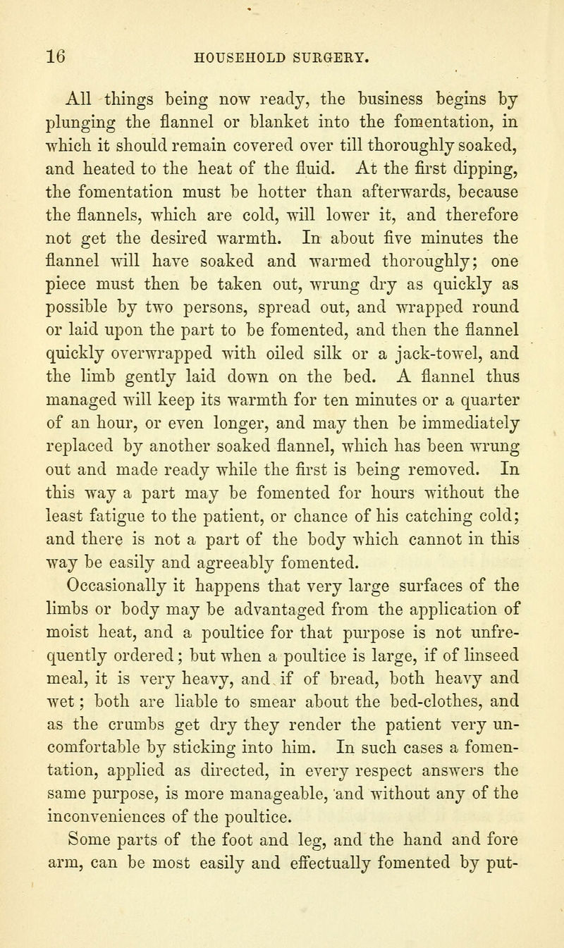 All things being now ready, the business begins by plunging the flannel or blanket into the fomentation, in which it should remain covered over till thoroughly soaked, and heated to the heat of the fluid. At the first dipping, the fomentation must be hotter than afterwards, because the flannels, which are cold, will lower it, and therefore not get the desired warmth. In about five minut-es the flannel will have soaked and warmed thoroughly; one piece must then be taken out, wrung dry as quickly as possible by two persons, spread out, and wrapped round or laid upon the part to be fomented, and then the flannel quickly overwrapped with oiled silk or a jack-towel, and the limb gently laid down on the bed. A flannel thus managed will keep its warmth for ten minutes or a quarter of an hour, or even longer, and may then be immediately replaced by another soaked flannel, which has been wrung out and made ready while the first is being removed. In this way a part may be fomented for hours without the least fatigue to the patient, or chance of his catching cold; and there is not a part of the body which cannot in this way be easily and agreeably fomented. Occasionally it happens that very large surfaces of the limbs or body may be advantaged from the application of moist heat, and a poultice for that purpose is not unfre- quently ordered; but when a poultice is large, if of linseed meal, it is very heavy, and if of bread, both heavy and wet; both are liable to smear about the bed-clothes, and as the crambs get dry they render the patient very un- comfortable by sticking into him. In such cases a fomen- tation, applied as directed, in every respect answers the same purpose, is more manageable, and without any of the inconveniences of the poultice. Some parts of the foot and leg, and the hand and fore arm, can be most easily and efiectuaUy fomented by put-