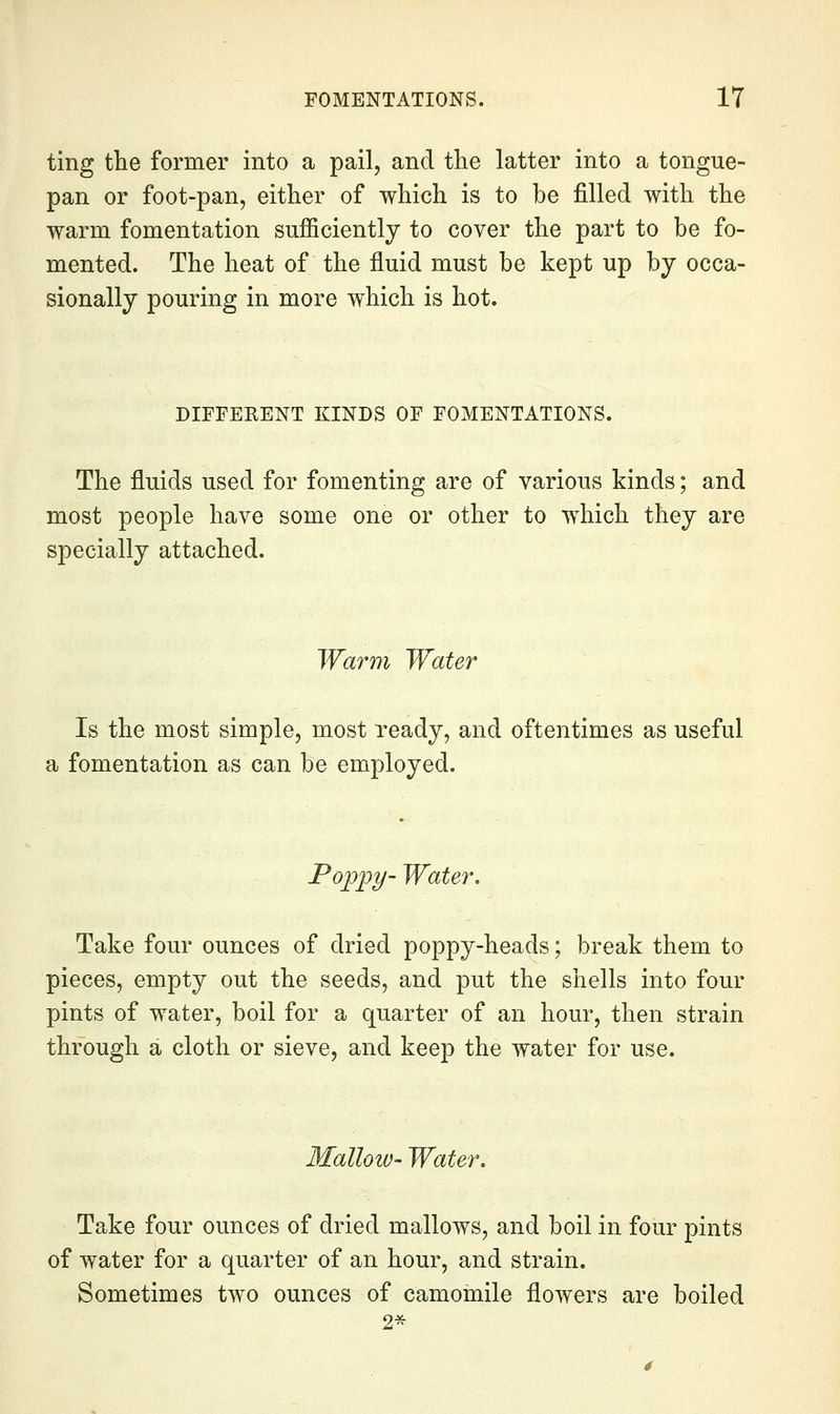 ting the former into a pail, and the latter into a tongue- pan or foot-pan, either of which is to be filled with the warm fomentation sufficiently to cover the part to be fo- mented. The heat of the fluid must be kept up by occa- sionally pouring in more which is hot. DIFFERENT KINDS OF FOMENTATIONS. The fluids used for fomenting are of various kinds; and most people have some one or other to which they are specially attached. Warm Water Is the most simple, most ready, and oftentimes as useful a fomentation as can be employed. Poppy- Water. Take four ounces of dried poppy-heads; break them to pieces, empty out the seeds, and put the shells into four pints of water, boil for a quarter of an hour, then strain through a cloth or sieve, and keep the water for use. Mallow- Water, Take four ounces of dried mallows, and boil in four pints of water for a quarter of an hour, and strain. Sometimes two ounces of camomile flowers are boiled 2*