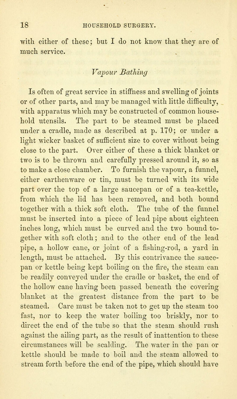 with either of these; but I do not know that thej are of much service. Vapour Bathing Is often of great service in stiffness and swelling of joints or of other parts, and may be managed with little difficulty, with apparatus which may be constructed of common house- hold utensils. The part to be steamed must be placed under a cradle, made as described at p. 170; or under a light wicker basket of sufficient size to cover without being close to the part. Over either of these a thick blanket or two is to be thrown and carefully pressed around it, so as to make a close chamber. To furnish the vapour, a funnel, either earthenware or tin, must be turned with its wide part over the top of a large saucepan or of a tea-kettle, from which the lid has been removed, and both bound together with a thick soft cloth. The tube of the funnel must be inserted into a piece of lead pipe about eighteen inches long, which must be curved and the two bound to- gether with soft cloth; and to the other end of the lead pipe, a hollow cane, or joint of a fishing-rod, a yard in length, must be attached. By this contrivance the sauce- pan or kettle being kept boiling on the fire, the steam can be readily conveyed under the cradle or basket, the end of the hollow cane having been passed beneath the covering- blanket at the greatest distance from the part to be steamed. Care must be taken not to get up the steam too fast, nor to keep the water boiling too briskly, nor to direct the end of the tube so that the steam should rush against the ailing part, as the result of inattention to these circumstances will be scalding. The water in the pan or kettle should be made to boil and the steam allowed to stream forth before the end of the pipe, which should have