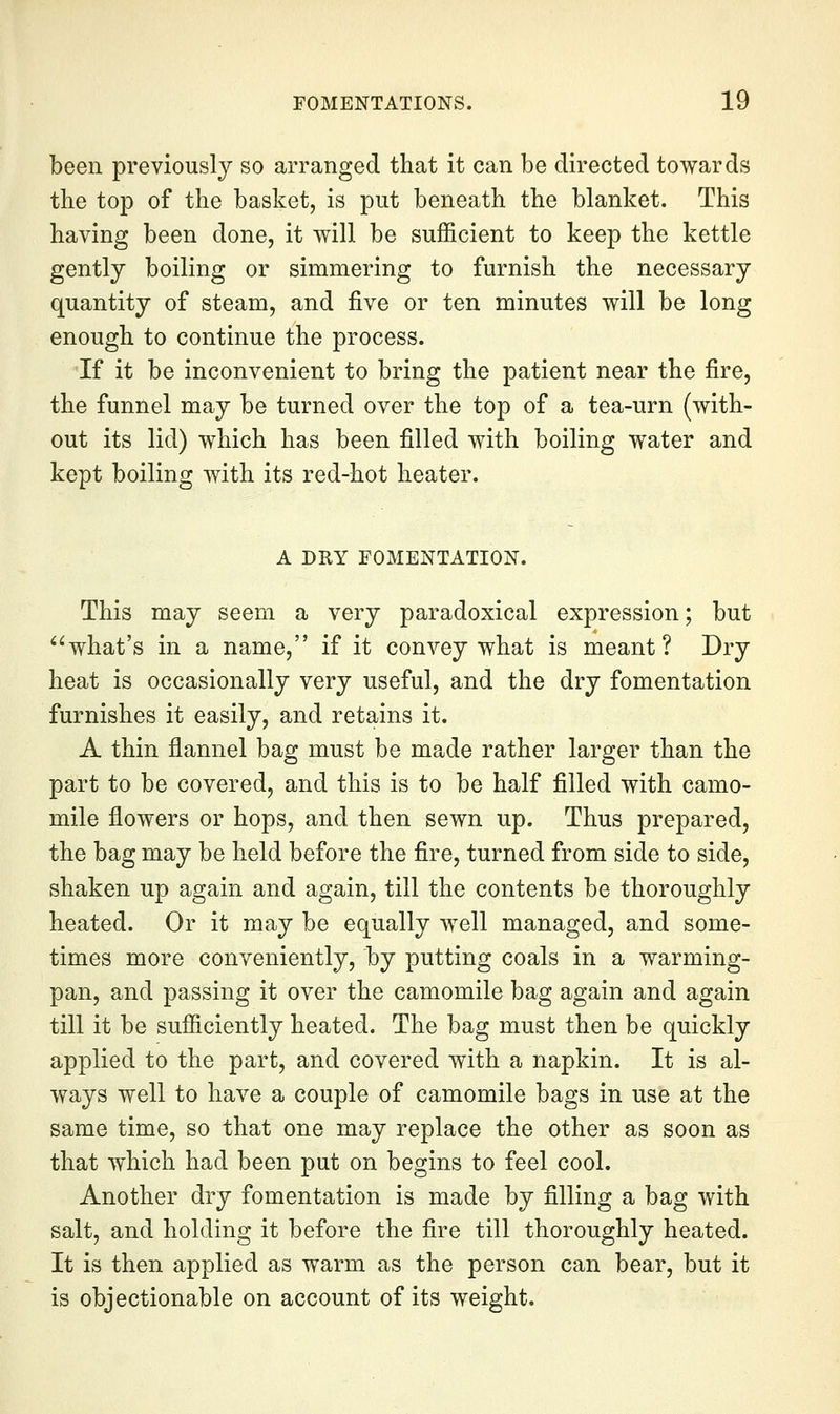 been previously so arranged that it can be directed towards the top of the basket, is put beneath the blanket. This having been done, it will be sufficient to keep the kettle gently boiling or simmering to furnish the necessary quantity of steam, and five or ten minutes will be long enough to continue the process. If it be inconvenient to bring the patient near the fire, the funnel may be turned over the top of a tea-urn (with- out its lid) which has been filled with boiling water and kept boiling with its red-hot heater. A DRY FOMENTATION. This may seem a very paradoxical expression; but what's in a name, if it convey what is meant? Dry heat is occasionally very useful, and the dry fomentation furnishes it easily, and retains it. A thin flannel bag must be made rather larger than the part to be covered, and this is to be half filled with camo- mile flowers or hops, and then sewn up. Thus prepared, the bag may be held before the fire, turned from side to side, shaken up again and again, till the contents be thoroughly heated. Or it may be equally well managed, and some- times more conveniently, by putting coals in a warming- pan, and passing it over the camomile bag again and again till it be sufficiently heated. The bag must then be quickly applied to the part, and covered with a napkin. It is al- ways well to have a couple of camomile bags in use at the same time, so that one may replace the other as soon as that which had been put on begins to feel cool. Another dry fomentation is made by filling a bag with salt, and holding it before the fire till thoroughly heated. It is then applied as warm as the person can bear, but it is objectionable on account of its weight.