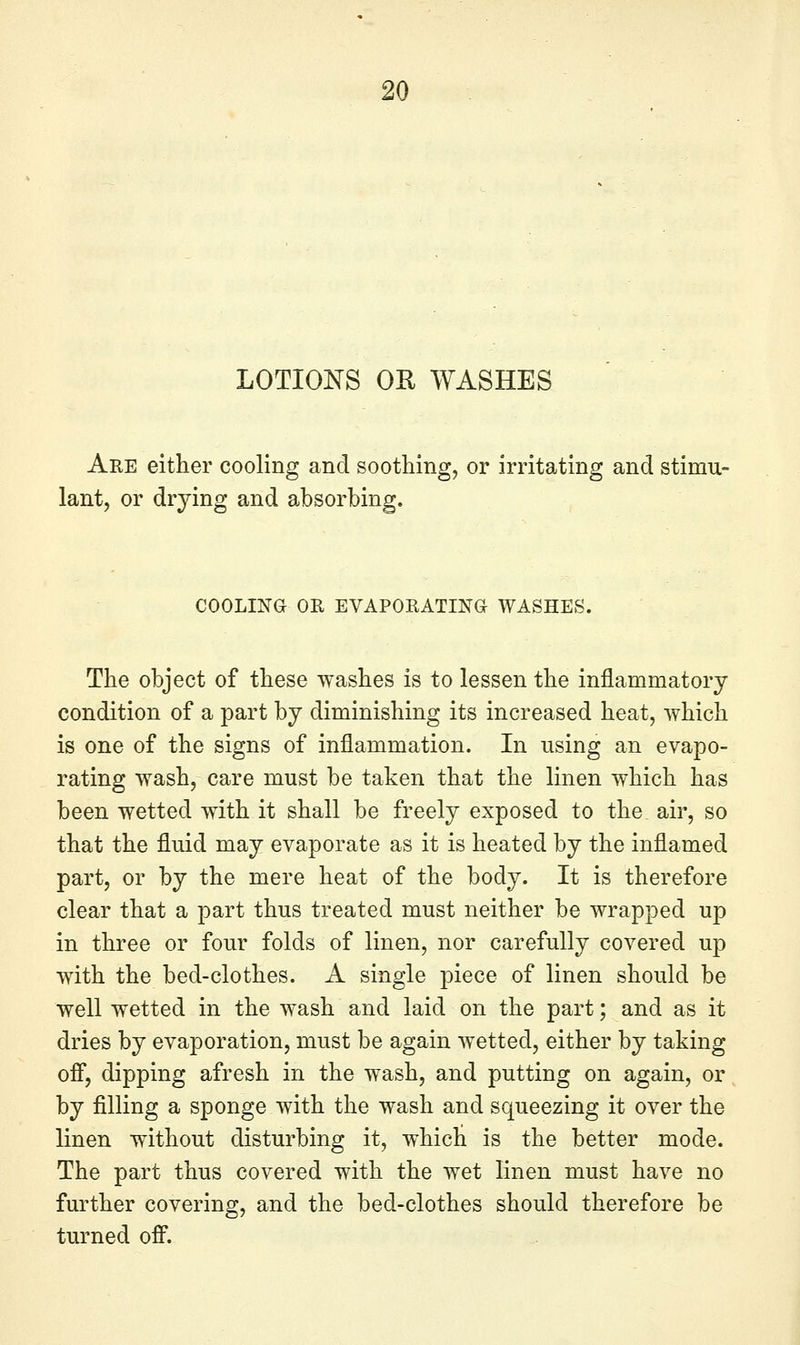 LOTIONS OR WASHES Are either cooling and soothing, or irritating and stimu- lant, or drying and absorbing. COOLING OR EVAPORATING WASHES. The object of these washes is to lessen the inflammatory condition of a part by diminishing its increased heat, which is one of the signs of inflammation. In using an evapo- rating wash, care must be taken that the linen which has been wetted with it shall be freely exposed to the air, so that the fluid may evaporate as it is heated by the inflamed part, or by the mere heat of the body. It is therefore clear that a part thus treated must neither be wrapped up in three or four folds of linen, nor carefully covered up with the bed-clothes. A single piece of linen should be well wetted in the wash and laid on the part; and as it dries by evaporation, must be again wetted, either by taking off, dipping afresh in the wash, and putting on again, or by filling a sponge with the wash and squeezing it over the linen without disturbing it, which is the better mode. The part thus covered with the wet linen must have no further covering, and the bed-clothes should therefore be turned ofi^.