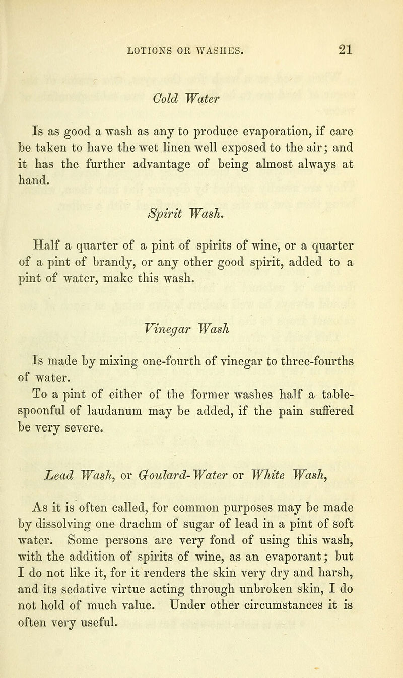 Qold Water Is as good a wash as any to produce evaporation, if care be taken to have the wet linen well exposed to the air; and it has the further advantage of being almost always at hand. Spirit Wash. Half a quarter of a pint of spirits of wine, or a quarter of a pint of brandy, or any other good spirit, added to a pint of water, make this wash. Vinegar Wash Is made by mixing one-fourth of vinegar to three-fourths of water. To a pint of either of the former washes half a table- spoonful of laudanum may be added, if the pain suffered be very severe. Lead Wash^ or (Joulard-Water or White Wash, As it is often called, for common purposes may be made by dissolving one drachm of sugar of lead in a pint of soft water. Some persons are very fond of using this wash, with the addition of spirits of wine, as an evaporant; but I do not like it, for it renders the skin very dry and harsh, and its sedative virtue acting through unbroken skin, I do not hold of much value. Under other circumstances it is often very useful.