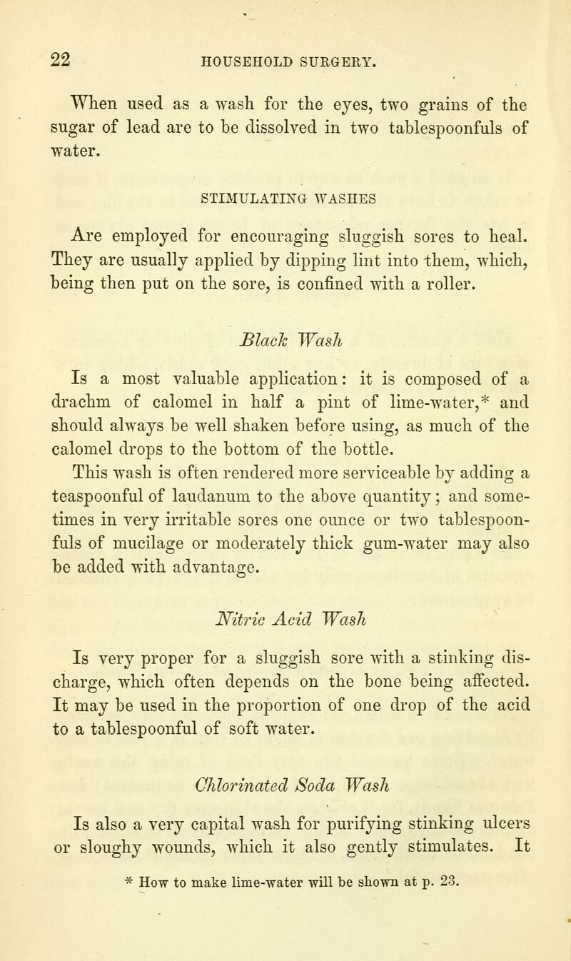 When used as a wash for the eyes, two grains of the sugar of lead are to be dissolved in two tablespoonfuls of water. STIMULATIXa WASHES Are employed for encouraging sluggish sores to heal. They are usually applied by dipping lint into them, which, being then put on the sore, is confined with a roller. Blach Wash Is a most valuable application: it is composed of a drachm of calomel in half a pint of lime-water,* and should always be well shaken before using, as much of the calomel drops to the bottom of the bottle. This wash is often rendered more serviceable by adding a teaspoonful of laudanum to the above quantity; and some- times in very irritable sores one ounce or two tablespoon- fuls of mucilage or moderately thick gum-water may also be added with advantage. Nitric Acid Wash Is very proper for a sluggish sore with a stinking dis- charge, which often depends on the bone being affected. It may be used in the proportion of one drop of the acid to a tablespoonful of soft water. Chlorinated Soda Wash Is also a very capital wash for purifying stinking ulcers or sloughy wounds, which it also gently stimulates. It * How to make lime--water will be shown at p. 23.