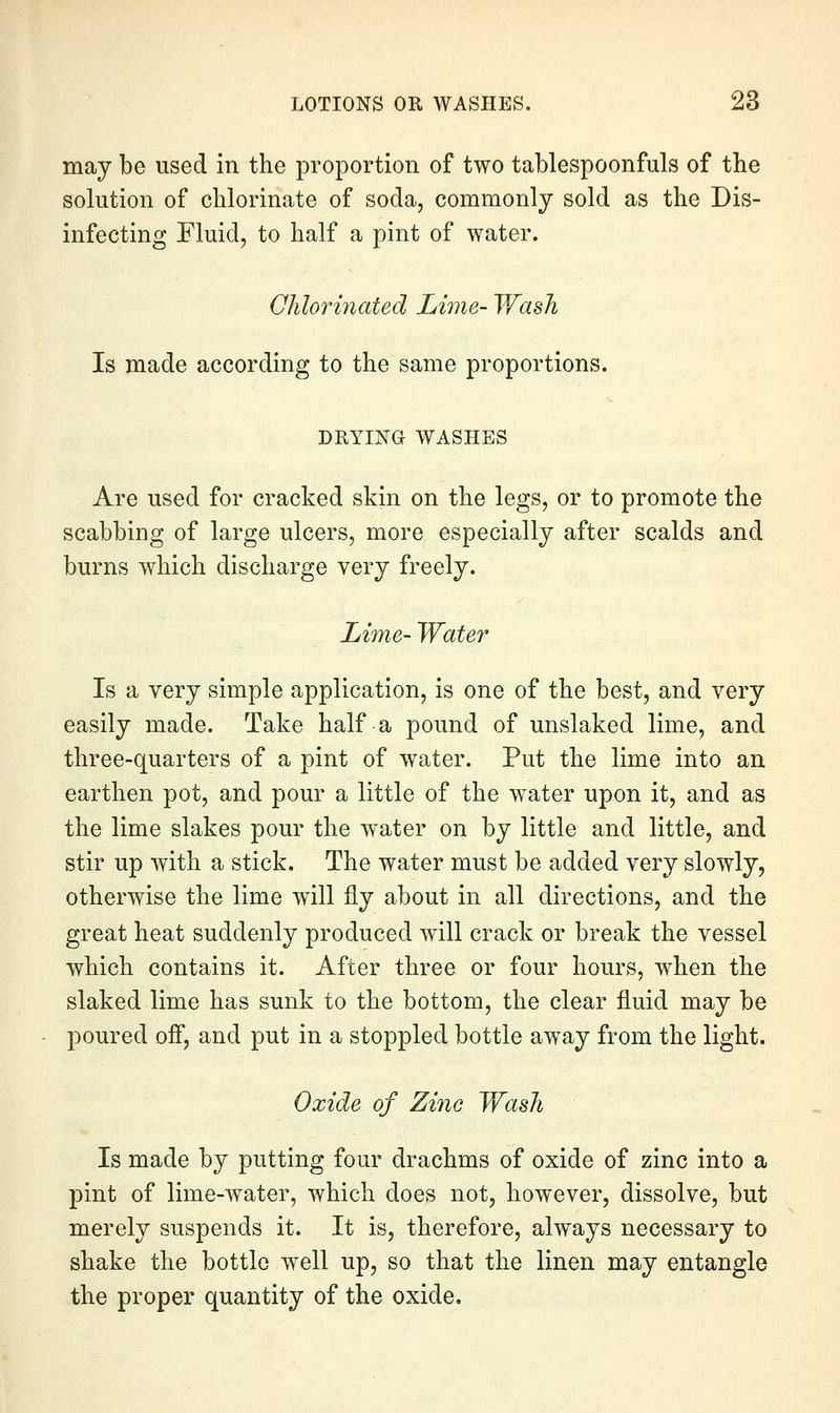may be used in the proportion of two tablespoonfuls of the solution of chlorinate of soda, commonly sold as the Dis- infecting Fluid, to half a pint of water. Qlilorinated Lime- Wash Is made according to the same proportions. DRYING WASHES Are used for cracked skin on the legs, or to promote the scabbing of large ulcers, more especially after scalds and burns which discharge very freely. Lime- Water Is a very simple application, is one of the best, and very easily made. Take half a pound of unslaked lime, and three-quarters of a pint of water. Put the lime into an earthen pot, and pour a little of the water upon it, and as the lime slakes pour the water on by little and little, and stir up with a stick. The water must be added very slowly, otherwise the lime will fly about in all directions, and the great heat suddenly produced will crack or break the vessel which contains it. After three or four hours, when the slaked lime has sunk to the bottom, the clear fluid may be poured ofi, and put in a stoppled bottle aw^ay from the light. Oxide of Zinc Wash Is made by putting four drachms of oxide of zinc into a pint of lime-water, which does not, however, dissolve, but merely suspends it. It is, therefore, always necessary to shake the bottle well up, so that the linen may entangle the proper quantity of the oxide.