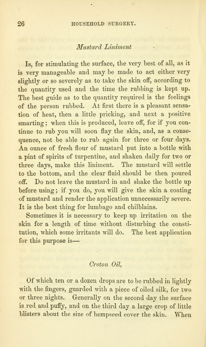Mustard Liniment Is, for stimulating tlie surface, tlie very best of all, as it is very manageable and may be made to act either very slightly or so severely as to take the skin off, according to the quantity used and the time the rubbing is kept up. The best guide as to the quantity required is the feelings of the person rubbed. At first there is a pleasant sensa- tion of heat, then a little pricking, and next a positive smarting; when this is produced, leave off, for if you con- tinue to rub you will soon flay the skin, and, as a conse- quence, not be able to rub again for three or four days. An ounce of fresh flour of mustard put into a bottle with a pint of spirits of turpentine, and shaken daily for two or three days, make this liniment. The mustard will settle to the bottom, and the clear fluid should be then poured off. Do not leave the mustard in and shake the bottle up before using; if you do, you will give the skin a coating of mustard and render the application unnecessarily severe. It is the best thing for lumbago and chilblains. Sometimes it is necessary to keep up irritation on the skin for a length of time without disturbing the consti- tution, which some irritants will do. The best application for this purpose is— Croton Oil, Of which ten or a dozen drops are to be rubbed in lightly with the fingers, guarded with a piece of oiled silk, for two or three nights. Generally on the second day the surface is red and puffy, and on the third day a large crop of little blisters about the size of hempseed cover the skin. When