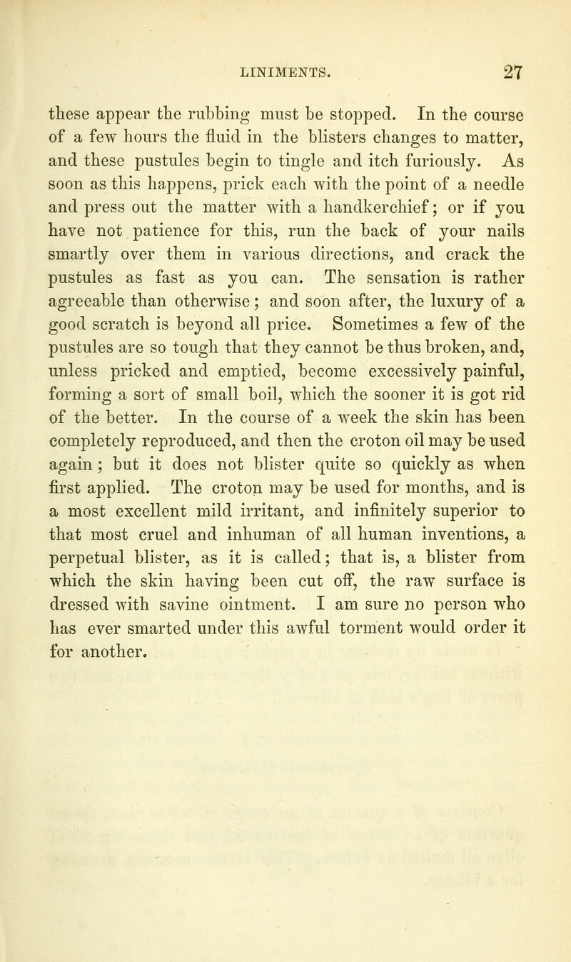 these appear the rubbing must be stopped. In the course of a few hours the fluid in the blisters changes to matter, and these pustules begin to tingle and itch furiously. As soon as this happens, prick each with the point of a needle and press out the matter with a handkerchief; or if you have not patience for this, run the back of your nails smartly over them in various directions, and crack the pustules as fast as you can. The sensation is rather agreeable than otherwise; and soon after, the luxury of a good scratch is beyond all price. Sometimes a few of the pustules are so tough that they cannot be thus broken, and, unless pricked and emptied, become excessively painful, forming a sort of small boil, which the sooner it is got rid of the better. In the course of a week the skin has been completely reproduced, and then the croton oil may be used again; but it does not blister quite so quickly as when first applied. The croton may be used for months, and is a most excellent mild irritant, and infinitely superior to that most cruel and inhuman of all human inventions, a perpetual blister, as it is called; that is, a blister from which the skin having been cut ofi, the raw surface is dressed with savine ointment. I am sure no person who has ever smarted under this awful torment would order it for another.