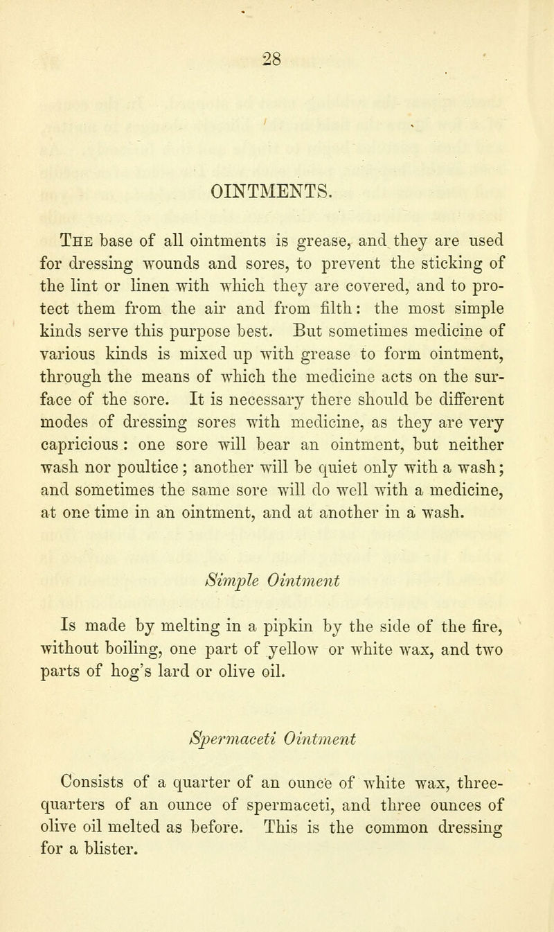 OINTMENTS. The base of all ointments is grease, and thej are used for dressing wounds and sores, to prevent the sticking of the lint or linen with which they are covered, and to pro- tect them from the air and from filth: the most simple kinds serve this purpose best. But sometimes medicine of various kinds is mixed up with grease to form ointment, through the means of which the medicine acts on the sur- face of the sore. It is necessary there should be different modes of dressing sores with medicine, as they are very capricious : one sore will bear an ointment, but neither wash nor poultice; another will be quiet only with a wash; and sometimes the same sore will do well with a medicine, at one time in an ointment, and at another in a wash. Simple Ointment Is made by melting in a pipkin by the side of the fire, without boiling, one part of yellow or white wax, and two parts of hog's lard or olive oil. Spermaceti Ointment Consists of a quarter of an ouncfe of white wax, three- quarters of an ounce of spermaceti, and three ounces of olive oil melted as before. This is the common dressing for a blister.