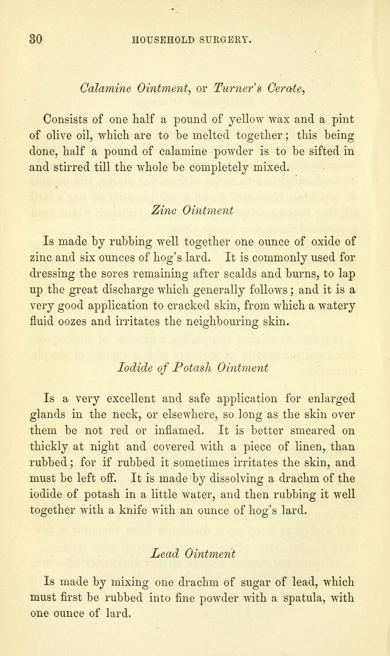 Oalamine Ointment, or Turner s Cerate, Consists of one half a pound of yellow wax and a pint of olive oil, which are to be melted together; this being done, half a pound of calamine powder is to be sifted in and stirred till the whole be completely mixed. Zinc Ointment Is made by rubbing well together one ounce of oxide of zinc and six ounces of hog's lard. It is commonly used for dressing the sores remaining after scalds and burns, to lap up the great discharge which generally follows; and it is a very good application to cracked skin, from which a watery fluid oozes and irritates the neighbouring skin. Iodide of Potash Ointment Is a very excellent and safe application for enlarged glands in the neck, or elsewhere, so long as the skin over them be not red or inflamed. It is better smeared on thickly at night and covered with a piece of linen, than rubbed; for if rubbed it sometimes irritates the skin, and must be left ofi. It is made by dissolving a drachm of the iodide of potash in a little water, and then rubbing it well together with a knife with an ounce of hog's lard. Lead Ointment Is made by mixing one drachm of sugar of lead, which must first be rubbed into fine powder with a spatula, with one ounce of lard.