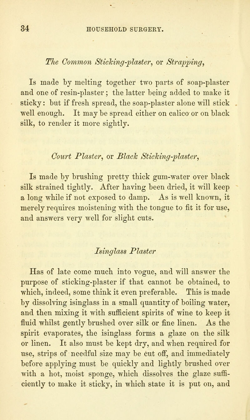 The Common Sticking-plaster^ or Stra'pping, Is made by melting together two parts of soap-plaster and one of resin-plaster ; the latter being added to make it sticky: but if fresli spread, the soap-plaster alone will stick well enough. It may be spread either on calico- or on black silk, to render it more sightly. Court Plaster^ or Black Sticking-plaster, Is made by brushing pretty thick gum-water over black silk strained tightly. After having been dried, it will keep a long while if not exposed to damp. As is well known, it merely requires moistening with the tongue to fit it for use, and answers very well for slight cuts. Isinglass Plaster Has of late come much into vogue, and will answer the purpose of sticking-plaster if that cannot be obtained, to which, indeed, some think it even preferable. This is made by dissolving isinglass in a small quantity of boiling water, and then mixing it with sufficient spirits of wine to keep it fluid whilst gently brushed over silk or fine linen. As the spirit evaporates, the isinglass forms a glaze on the silk or linen. It also must be kept dry, and when required for use, strips of needful size may be cut ofi, and immediately before applying must be quickly and lightly brushed over with a hot, moist sponge, which dissolves the glaze suffi- ciently to make it sticky, in which state it is put on, and