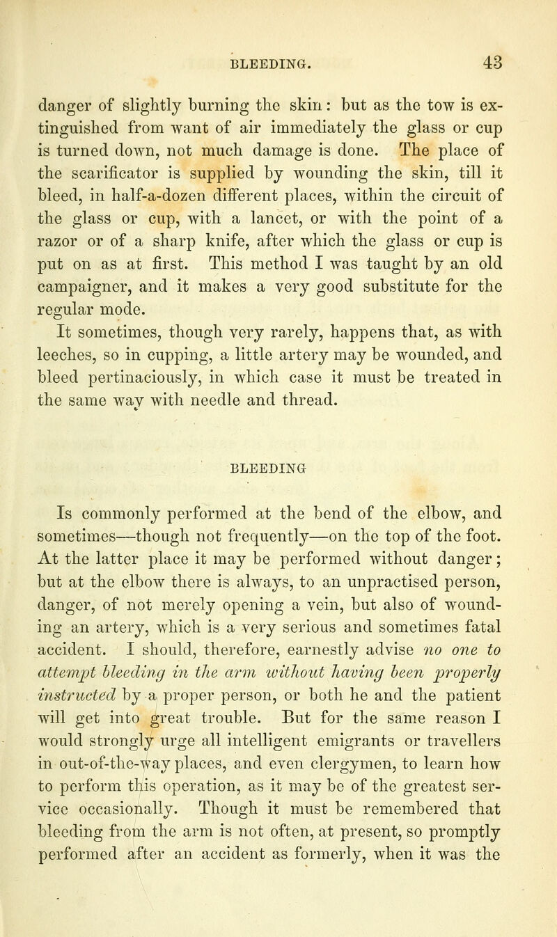 danger of slightly burning the skin: but as the tow is ex- tinguished from want of air immediately the glass or cup is turned down, not much damage is done. The place of the scarificator is supplied by wounding the skin, till it bleed, in half-a-dozen dijBferent places, within the circuit of the glass or cup, with a lancet, or with the point of a razor or of a sharp knife, after which the glass or cup is put on as at first. This method I was taught by an old campaigner, and it makes a very good substitute for the regular mode. It sometimes, though very rarely, happens that, as with leeches, so in cupping, a little artery may be wounded, and bleed pertinaciously, in which case it must be treated in the same way with needle and thread. BLEEDING Is commonly performed at the bend of the elbow, and sometimes—though not frequently—on the top of the foot. At the latter place it may be performed without danger; but at the elbow there is always, to an unpractised person, danger, of not merely opening a vein, but also of wound- ing an artery, which is a very serious and sometimes fatal accident. I should, therefore, earnestly advise no one to attempt bleeding in the arm without having been properly instructed by a, proper person, or both he and the patient will get into ^reat trouble. But for the same reason I would strongly urge all intelligent emigrants or travellers in out-of-the-^i^ay places, and even clergymen, to learn how to perform tKis operation, as it may be of the greatest ser- vice occasionally. Though it must be remembered that bleeding from the arm is not often, at present, so promptly performed after an accident as formerly, when it was the