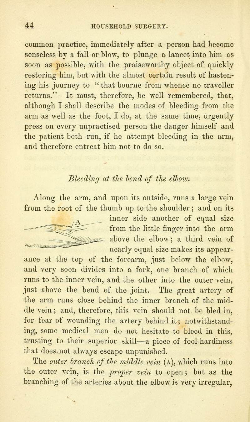 common practice, immediately after a person had become senseless by a fall or blow, to plunge a lancet into bim as soon as possible, with the praiseworthy object of quickly restoring him, but with the almost certain result of hasten- ing his journey to  that bourne from whence no traveller returns. It must, therefore, be well remembered, that, although I shall describe the modes of bleeding from the arm as well as the foot, I do, at the same time, urgently press on every unpractised person the danger himself and the patient both run, if he attempt bleeding in the arm, and therefore entreat him not to do so. Bleeding at the bend of the elbow. Along the arm, and upon its outside, runs a large vein from the root of the thumb up to the shoulder; and on its ^__ inner side another of equal size from the little finger into the arm above the elbow; a third vein of nearly equal size makes its appear- ance at the top of the forearm, just below the elbow, and very soon divides into a fork, one branch of which runs to the inner vein, and the other into the outer vein, just above the bend of the joint. The great artery of the arm runs close behind the inner branch of the mid- dle vein; and, therefore, this vein should not be bled in, for fear of wounding the artery behind it; notwithstand- ing, some medical men do not hesitate to bleed in this, trusting to their superior skill—a piece of fool-hardiness that does.not always escape unpunished. The outer branch of the 7niddle vein (a), which runs into the outer vein, is the proper vein to open; but as the branching of the arteries about the elbow is very irregular,