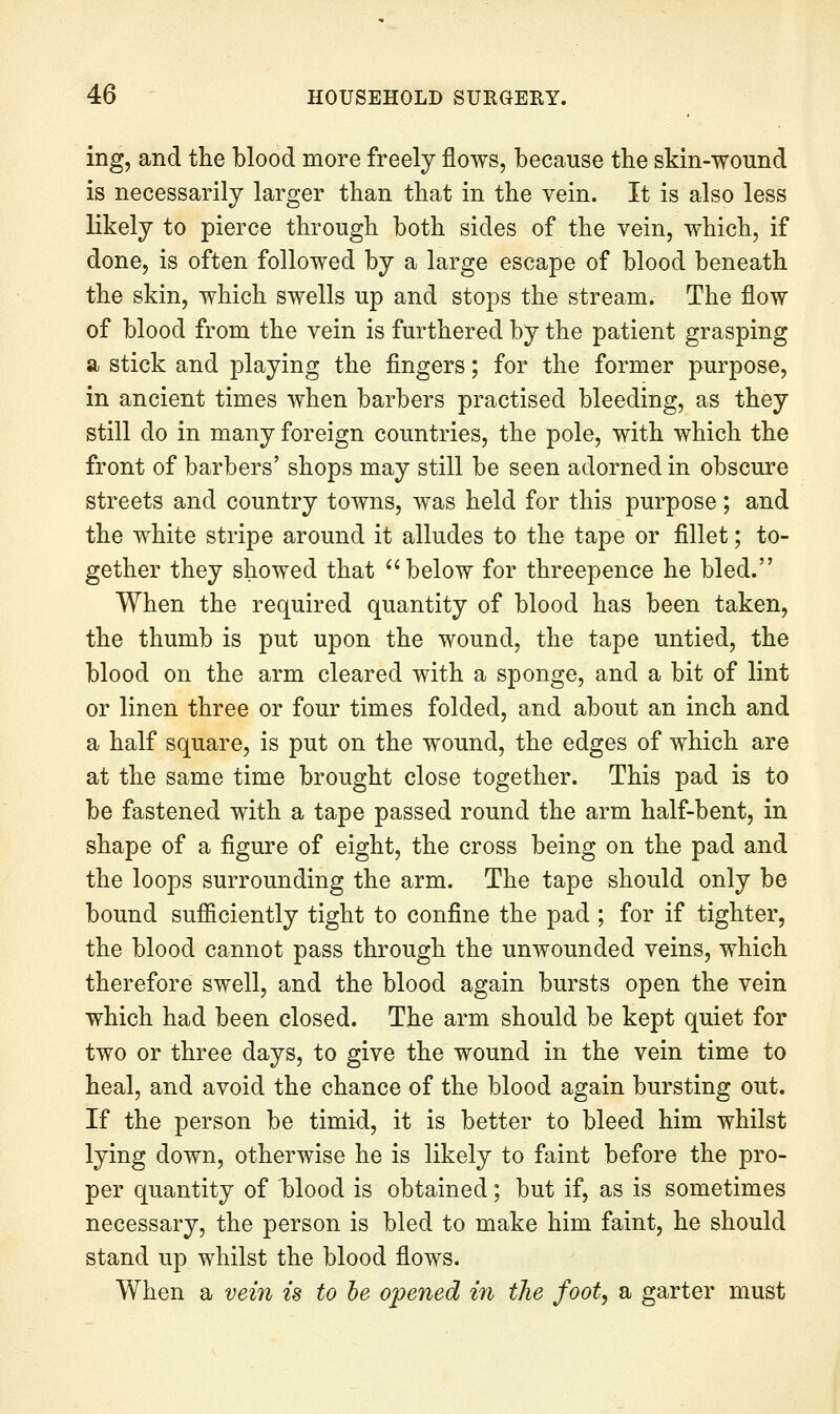 ing, and the blood more freely flows, because the sMn-wound is necessarily larger than that in the vein. It is also less likely to pierce through both sides of the vein, which, if done, is often followed by a large escape of blood beneath the skin, which swells up and stops the stream. The flow of blood from the vein is furthered by the patient grasping a stick and playing the flngers; for the former purpose, in ancient times when barbers practised bleeding, as they still do in many foreign countries, the pole, with which the front of barbers' shops may still be seen adorned in obscure streets and country towns, was held for this purpose; and the white stripe around it alludes to the tape or fillet; to- gether they showed that below for threepence he bled. When the required quantity of blood has been taken, the thumb is put upon the wound, the tape untied, the blood on the arm cleared with a sponge, and a bit of lint or linen three or four times folded, and about an inch and a half square, is put on the wound, the edges of which are at the same time brought close together. This pad is to be fastened with a tape passed round the arm half-bent, in shape of a figure of eight, the cross being on the pad and the loops surrounding the arm. The tape should only be bound sufficiently tight to confine the pad ; for if tighter, the blood cannot pass through the unwounded veins, which therefore swell, and the blood again bursts open the vein which had been closed. The arm should be kept quiet for two or three days, to give the wound in the vein time to heal, and avoid the chance of the blood again bursting out. If the person be timid, it is better to bleed him whilst lying down, otherwise he is likely to faint before the pro- per quantity of blood is obtained; but if, as is sometimes necessary, the person is bled to make him faint, he should stand up whilst the blood flows. When a vein is to he opened in the foot^ a garter must
