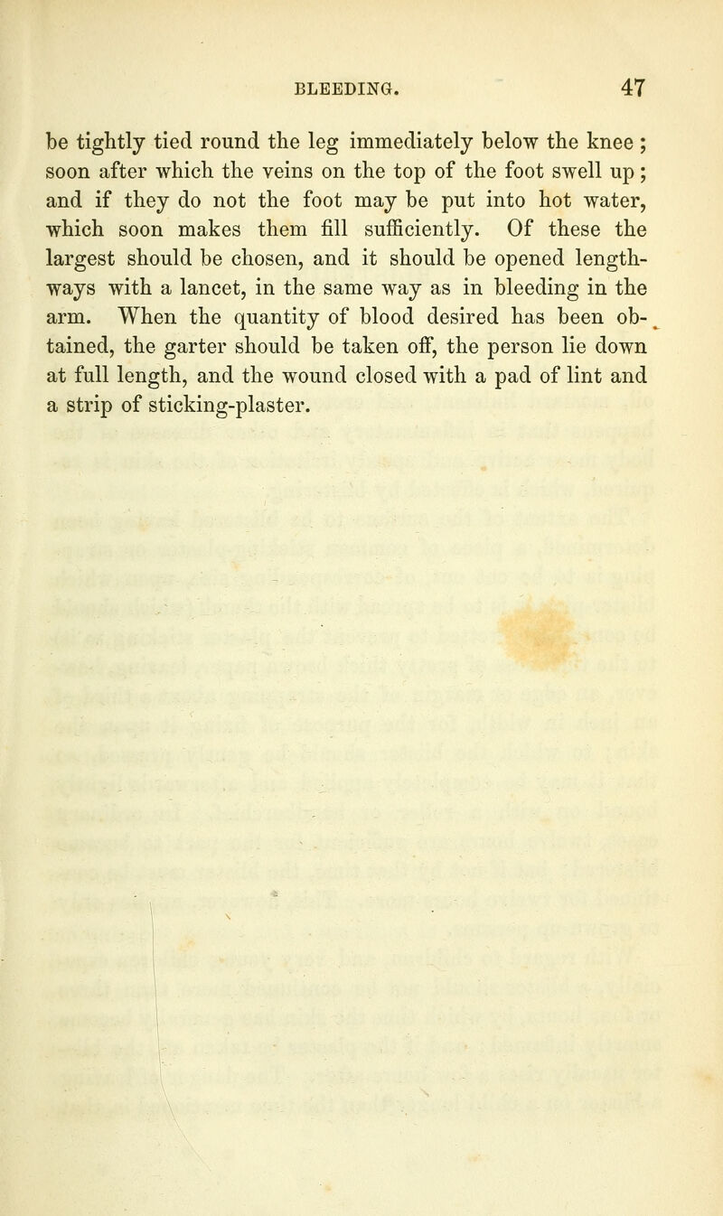 be tightly tied round the leg immediately below the knee ; soon after which the veins on the top of the foot swell up; and if they do not the foot may be put into hot water, which soon makes them fill sufficiently. Of these the largest should be chosen, and it should be opened length- ways with a lancet, in the same way as in bleeding in the arm. When the quantity of blood desired has been ob- tained, the garter should be taken ofi, the person lie down at full length, and the wound closed with a pad of lint and a strip of sticking-plaster.
