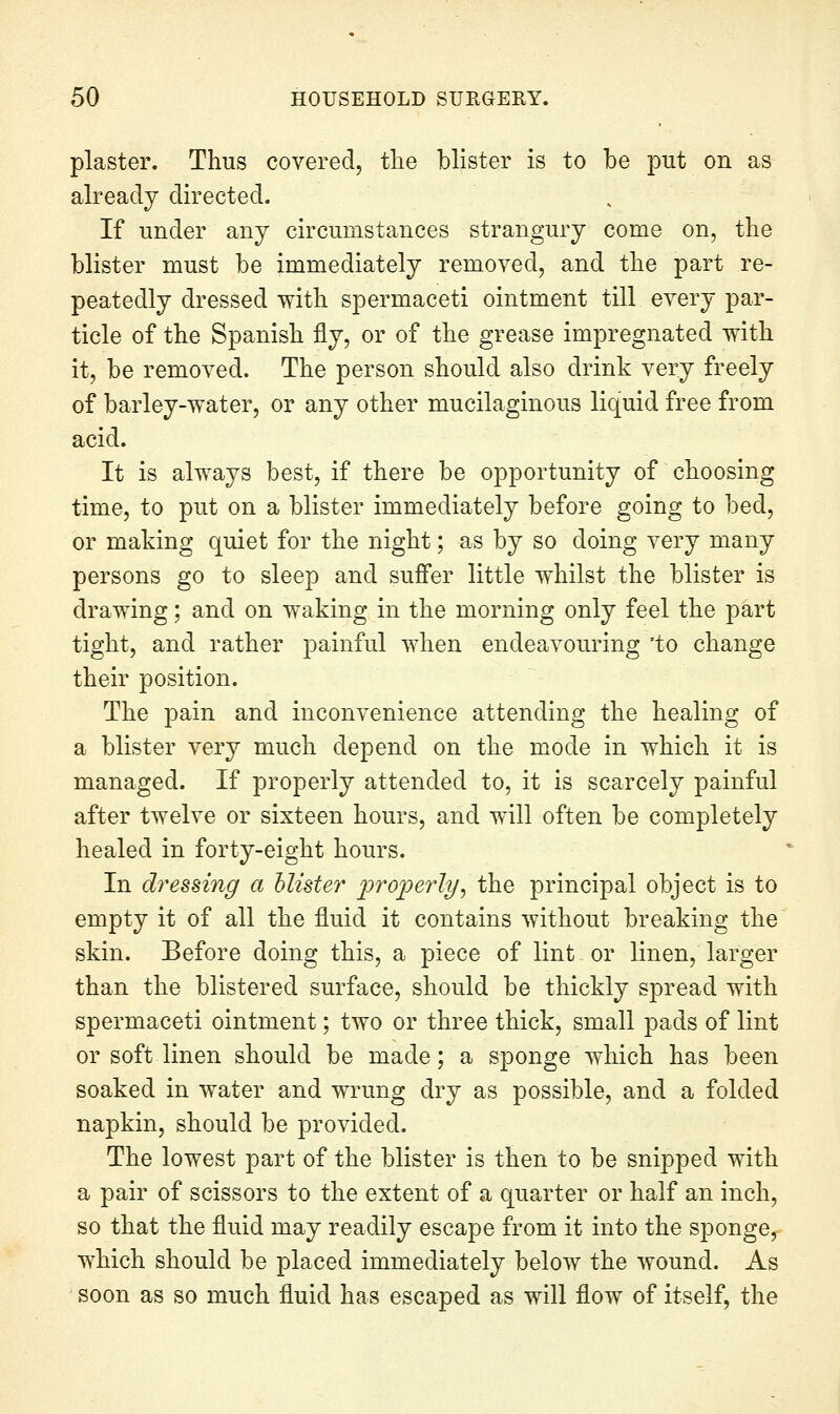 plaster. Thus covered, tlie blister is to be put on as already directed. If under any circumstances strangury come on, the blister must be immediately removed, and the part re- peatedly dressed with spermaceti ointment till every par- ticle of the Spanish fly, or of the grease impregnated with it, be removed. The person should also drink very freely of barley-water, or any other mucilaginous liquid free from acid. It is always best, if there be opportunity of choosing time, to put on a blister immediately before going to bed, or making quiet for the night; as by so doing very many persons go to sleep and suffer little whilst the blister is drawing; and on waking in the morning only feel the part tight, and rather painful when endeavouring 'to change their position. The pain and inconvenience attending the healing of a blister very much depend on the mode in which it is managed. If properly attended to, it is scarcely painful after twelve or sixteen hours, and will often be completely healed in forty-eight hours. In d^^essing a blister ^ro'perly^ the principal object is to empty it of all the fluid it contains without breaking the skin. Before doing this, a piece of lint or linen, larger than the blistered surface, should be thickly spread with spermaceti ointment; two or three thick, small pads of lint or soft linen should be made; a sponge which has been soaked in water and wrung dry as possible, and a folded napkin, should be provided. The lowest part of the blister is then to be snipped with a pair of scissors to the extent of a quarter or half an inch, so that the fluid may readily escape from it into the sponge,- which should be placed immediately below the wound. As soon as so much fluid has escaped as will flow of itself, the