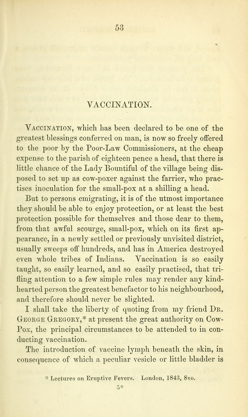 VACCmATION. Vaccination, which has been declared to be one of the greatest blessings conferred on man, is now so freely offered to the poor by the Poor-Law Commissioners, at the cheap expense to the parish of eighteen pence a head, that there is little chance of the Lady Bountiful of the village being dis- posed to set up as cow-poxer against the farrier, who prac- tises inoculation for the small-pox at a shilling a head. But to persons emigrating, it is of the utmost importance they should be able to enjoy protection, or at least the best protection possible for themselves and those dear to them, from that awful scourge, small-pox, which on its first ap- pearance, in a newly settled or previously unvisited district, usually sweeps off hundreds, and has in America destroyed even whole tribes of Indians. Vaccination is so easily taught, so easily learned, and so easily practised, that tri- fling attention to a few simple rules may render any kind- hearted person the greatest benefactor to his neighbourhood, and therefore should never be slighted. I shall take the liberty of quoting from my friend Dr. GEORaE Gregory,* at present the great authority on Cow- Pox, the principal circumstances to be attended to in con- ducting vaccination. The introduction of vaccine lymph beneath the skin, in consequence of^which a peculiar vesicle or little bladder is  Lectures on Eruptive Fevers. London, 1843, 8vo.