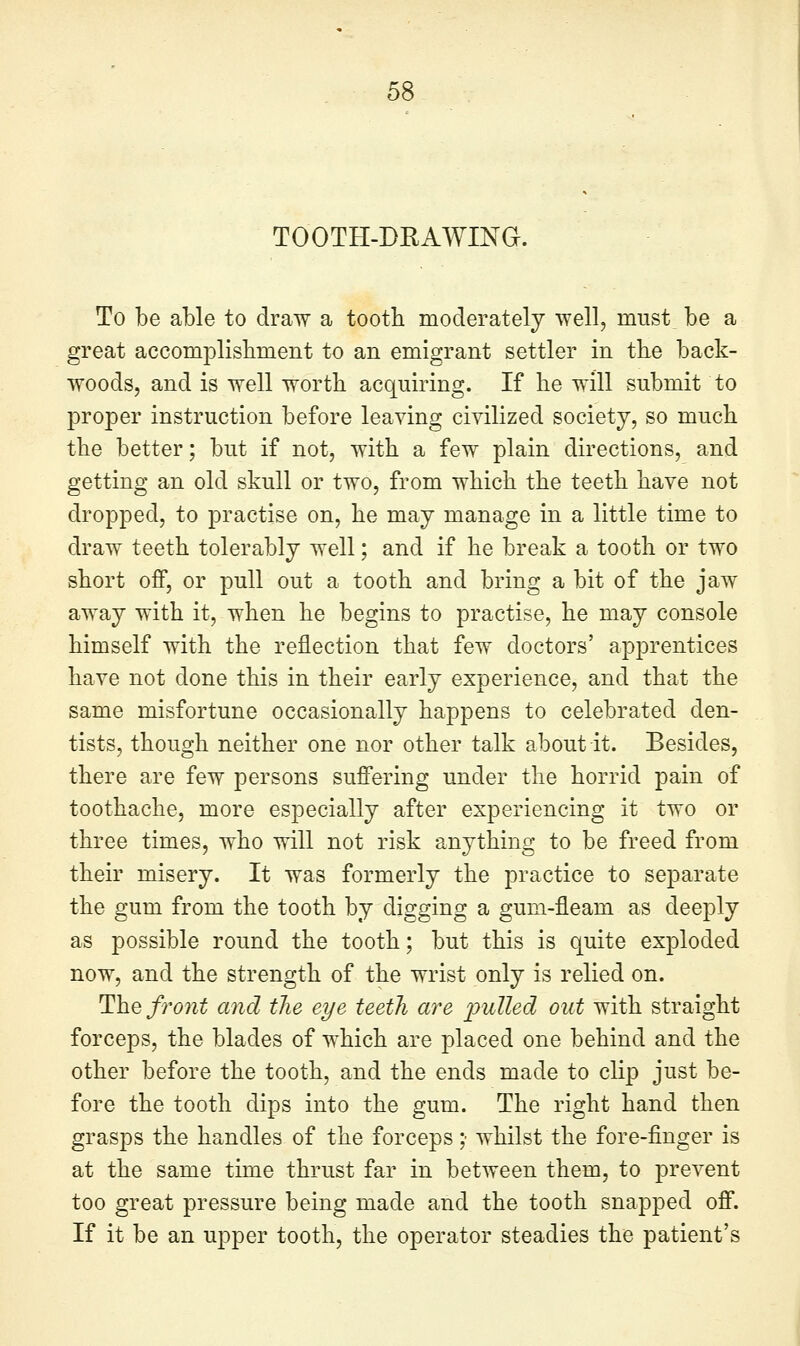 TOOTH-DRAWING. To be able to draw a tooth moderately well, must be a great accomplisbment to an emigrant settler in tke back- woods, and is well worth acquiring. If he will submit to proper instruction before leaving civilized society, so much the better; but if not, with a few plain directions, and getting an old skull or two, from which the teeth have not dropped, to practise on, he may manage in a little time to draw teeth tolerably well; and if he break a tooth or two short off, or pull out a tooth and bring a bit of the jaw away with it, when he begins to practise, he may console himself with the reflection that few doctors' apprentices have not done this in their early experience, and that the same misfortune occasionally happens to celebrated den- tists, though neither one nor other talk about it. Besides, there are few persons suffering under the horrid pain of toothache, more especially after experiencing it two or three times, who will not risk anything to be freed from their misery. It was formerly the practice to separate the gum from the tooth by digging a gum-fleam as deeply as possible round the tooth; but this is quite exploded now, and the strength of the wrist only is relied on. The front and tlie eye teeth are j^ulled out with straight forceps, the blades of which are placed one behind and the other before the tooth, and the ends made to clip just be- fore the tooth dips into the gum. The right hand then grasps the handles of the forceps ;■ whilst the fore-finger is at the same time thrust far in between them, to prevent too great pressure being made and the tooth snapped off. If it be an upper tooth, the operator steadies the patient's