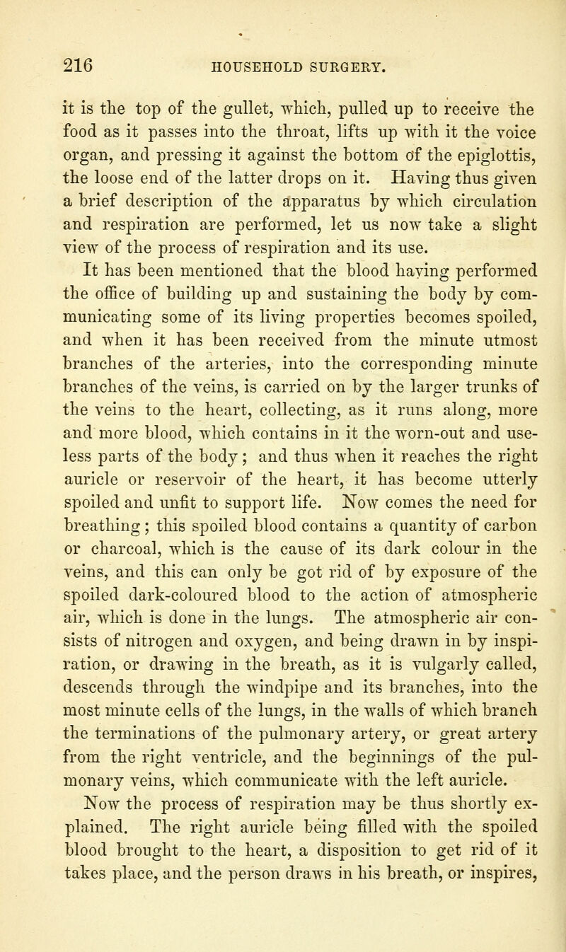 it is the top of the gullet, which, jDulled up to receive the food as it passes into the throat, lifts up with it the voice organ, and pressing it against the bottom df the epiglottis, the loose end of the latter drops on it. Having thus given a brief description of the apparatus by which circulation and respiration are performed, let us now take a slight view of the process of respiration and its use. It has been mentioned that the blood having performed the office of building up and sustaining the body by com- municating some of its living properties becomes spoiled, and when it has been received from the minute utmost branches of the arteries, into the corresponding minute branches of the veins, is carried on by the larger trunks of the veins to the heart, collecting, as it runs along, more and more blood, which contains in it the worn-out and use- less parts of the body; and thus when it reaches the right auricle or reservoir of the heart, it has become utterly spoiled and unfit to support life. Now comes the need for breathing ; this spoiled blood contains a quantity of carbon or charcoal, which is the cause of its dark colour in the veins, and this can only be got rid of by exposure of the spoiled dark-coloured blood to the action of atmospheric air, which is done in the lungs. The atmospheric air con- sists of nitrogen and oxygen, and being drawn in by inspi- ration, or drawing in the breath, as it is vulgarly called, descends through the windpipe and its branches, into the most minute cells of the lungs, in the walls of which branch the terminations of the pulmonary artery, or great artery from the right ventricle, and the beginnings of the pul- monary veins, which communicate with the left auricle. Now the process of respiration may be thus shortly ex- plained. The right auricle being filled with the spoiled blood brought to the heart, a disposition to get rid of it takes place, and the person draws in his breath, or inspires,