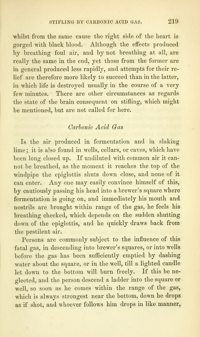 whilst from the same cause the right side of the heart is gorged with black blood. Although the effects produced by breathing foul air, and by not breathing at all, are really the same in the end, yet those from the former are in general produced less rapidly, and attempts for their re- lief are therefore more likely to succeed than in the latter, in which life is destroyed usually in the course of a very few minutes. There are other circumstances as regards the state of the brain consequent on stifling, which might be mentioned, but are not called for here. Oarhonic Acid Cfas Is the air produced in fermentation and in slaking lime; it is also found in wells, cellars, or caves, which have been long closed up. If undiluted with common air it can- not be breathed, as the moment it reaches the top of the windpipe the epiglottis shuts down close, and none of it can enter. Any one may easily convince himself of this, by cautiously passing his head into a brewer's square where fermentation is going on, and immediately his mouth and nostrils are brought within range of the gas, he feels his breathing checked, which depends on the sudden shutting down of the epiglottis, and he quickly draws back from the pestilent air. Persons are commonly subject to the influence of this fatal gas, in descending into brewer's squares, or into wells before the gas has been sufficiently emptied by dashing water about the square, or in the well, till a lighted candle let down to the bottom will burn freely. If this be ne- glected, and the person descend a ladder into the square or well, so soon as he comes within the range of the gas, which is always strongest near the bottom, down he drops as if shot, and whoever follows him drops in like manner,
