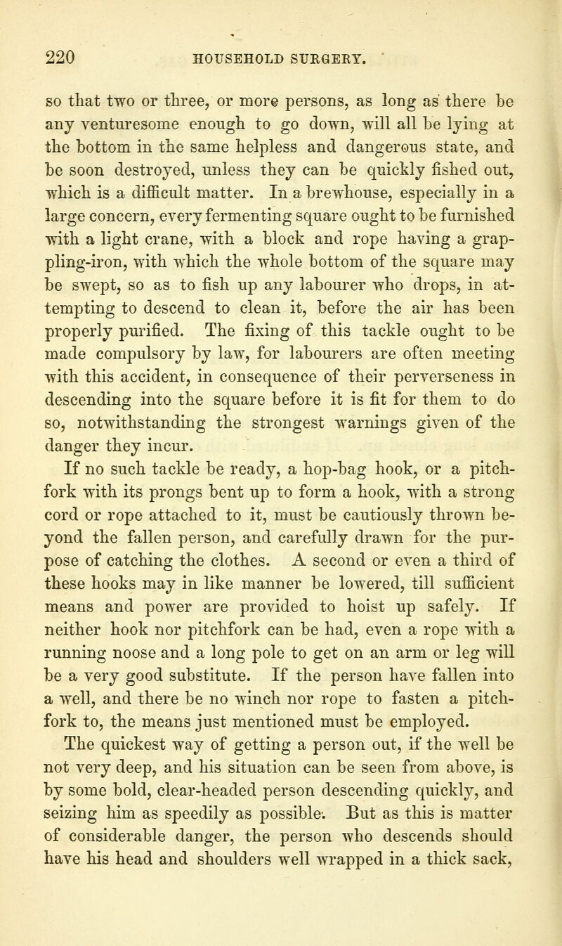 SO that two or three, or more persons, as long as' there be any venturesome enough to go down, will all be lying at the bottom in the same helpless and dangerous state, and be soon destroyed, unless they can be quickly fished out, which is a difficult matter. In a brewhouse, especially in a large concern, every fermenting square ought to be furnished with a light crane, with a block and rope having a grap- pling-iron, with which the whole bottom of the square may be swept, so as to fish up any labourer who drops, in at- tempting to descend to clean it, before the air has been properly purified. The fixing of this tackle ought to be made compulsory by law, for labourers are often meeting with this accident, in consequence of their perverseness in descending into the square before it is fit for them to do so, notwithstanding the strongest warnings given of the danger they incur. If no such tackle be ready, a hop-bag hook, or a pitch- fork with its prongs bent up to form a hook, with a strong cord or rope attached to it, must be cautiously thrown be- yond the fallen person, and carefully drawn for the pur- pose of catching the clothes. A second or even a third of these hooks may in like manner be lowered, till sufficient means and power are provided to hoist up safely. If neither hook nor pitchfork can be had, even a rope with a running noose and a long pole to get on an arm or leg will be a very good substitute. If the person have fallen into a well, and there be no winch nor rope to fasten a pitch- fork to, the means just mentioned must be employed. The quickest way of getting a person out, if the well be not very deep, and his situation can be seen from above, is by some bold, clear-headed person descending quickly, and seizing him as speedily as possible; But as this is matter of considerable danger, the person who descends should have his head and shoulders well wrapped in a thick sack.