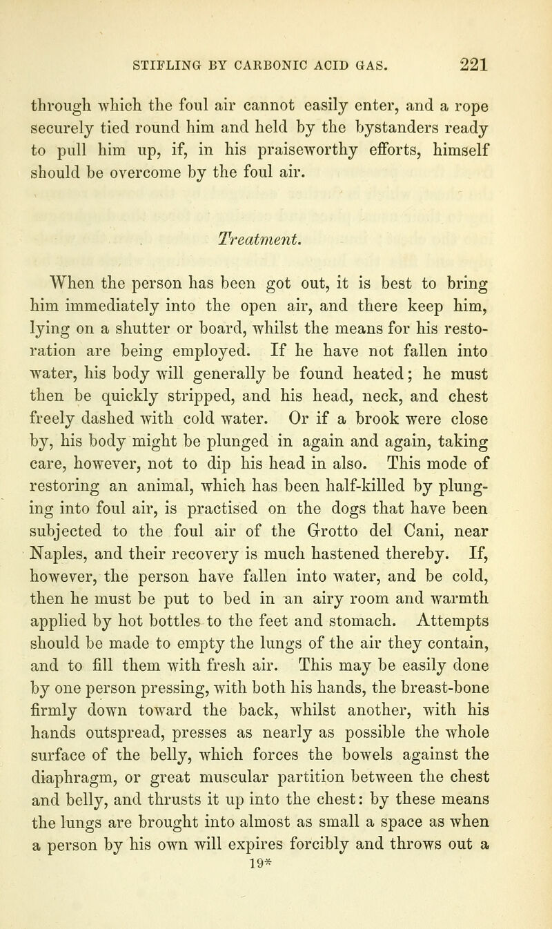 through which the foul air cannot easily enter, and a rope securely tied round him and held by the bystanders ready to pull him up, if, in his praiseworthy efforts, himself should be overcome by the foul air. Treatment. When the person has been got out, it is best to bring him immediately into the open air, and there keep him, lying on a shutter or board, whilst the means for his resto- ration are being employed. If he have not fallen into water, his body will generally be found heated; he must then be quickly stripped, and his head, neck, and chest freely dashed with cold water. Or if a brook were close by, his body might be plunged in again and again, taking care, however, not to dip his head in also. This mode of restoring an animal, which has been half-killed by plung- ing into foul air, is practised on the dogs that have been subjected to the foul air of the Grotto del Cani, near Naples, and their recovery is much hastened thereby. If, however, the person have fallen into water, and be cold, then he must be put to bed in an airy room and warmth applied by hot bottles to the feet and stomach. Attempts should be made to empty the lungs of the air they contain, and to fill them with fresh air. This may be easily done by one person pressing, with both his hands, the breast-bone firmly down toward the back, whilst another, with his hands outspread, presses as nearly as possible the whole surface of the belly, which forces the bowels against the diaphragm, or great muscular partition between the chest and belly, and thrusts it up into the chest: by these means the lungs are brought into almost as small a space as when a person by his own will expires forcibly and throws out a 19*