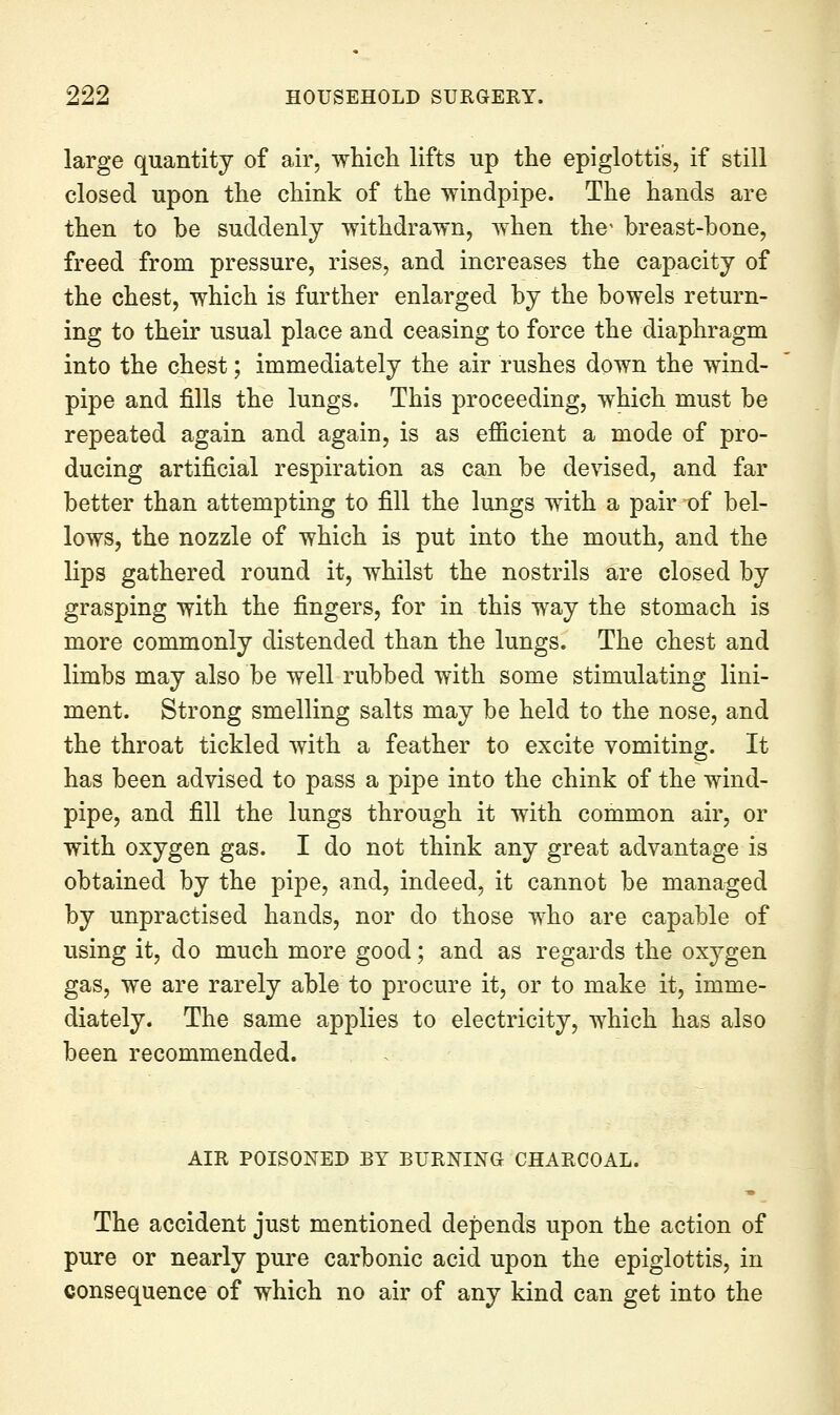 large quantity of air, whicli lifts up the epiglottis, if still closed upon the chink of the windpipe. The hands are then to be suddenly withdrawn, when the breast-bone, freed from pressure, rises, and increases the capacity of the chest, which is further enlarged by the bowels return- ing to their usual place and ceasing to force the diaphragm into the chest; immediately the air rushes down the wind- pipe and fills the lungs. This proceeding, which must be repeated again and again, is as ejfficient a mode of pro- ducing artificial respiration as can be devised, and far better than attempting to fill the lungs with a pair of bel- lows, the nozzle of which is put into the mouth, and the lips gathered round it, whilst the nostrils are closed by grasping with the fingers, for in this way the stomach is more commonly distended than the lungs. The chest and limbs may also be well rubbed with some stimulating lini- ment. Strong smelling salts may be held to the nose, and the throat tickled with a feather to excite vomiting. It has been advised to pass a pipe into the chink of the wind- pipe, and fill the lungs through it with common air, or with oxygen gas. I do not think any great advantage is obtained by the pipe, and, indeed, it cannot be managed by unpractised hands, nor do those who are capable of using it, do much more good; and as regards the oxygen gas, we are rarely able to procure it, or to make it, imme- diately. The same applies to electricity, which has also been recommended. AIR POISONED BY BURNING CHARCOAL. The accident just mentioned depends upon the action of pure or nearly pure carbonic acid upon the epiglottis, in consequence of which no air of any kind can get into the