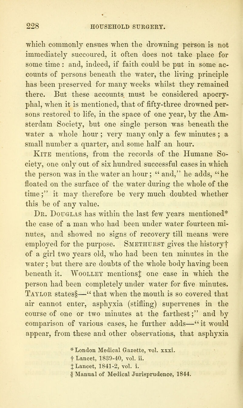 wliicli commonly ensues wlien the drowning person is not immediately succoured, it often does not take place for some time : and, indeed, if faith could be put in some ac- counts of persons beneath the water, the living principle has been preserved for many weeks whilst they remained there. But these accounts must be considered apocry- phal, when it is mentioned, that of fifty-three drowned per- sons restored to life, in the space of one year, by the Am- sterdam Society, but one single person was beneath the water a whole hour ; very many only a few minutes ; a small number a quarter, and some half an hour. Kite mentions, from the records of the Humane So- ciety, one only out of six hundred successful cases in which the person was in the water an hour;  and, he adds, ''he floated on the surface of the water during the w^hole of the time; it may therefore be very much doubted whether this be of any value. Dr. Douglas has within the last few years mentioned* the case of a man who had been under water fourteen mi- nutes, and showed no signs of recovery till means were employed for the purpose. Smethurst gives the historyf of a girl two years old, who had been ten minutes in the water; but there are doubts of the whole body having been beneath it. Woollet mentionsj one case in which the person had been completely under w^ater for five minutes. Taylor states§— that when the mouth is so covered that air cannot enter, asphyxia (stifling) supervenes in the course of one or two minutes at the farthest; and by comparison of various cases, he further adds— it would appear, from these and other observations, that asphyxia ^London Medical Gazette, toL xxxi. f Lancet, 1839-40, vol. ii. j Lancet, 1841-2, vol. i. ^ Manual of Medical Jurisprudence, 1844.