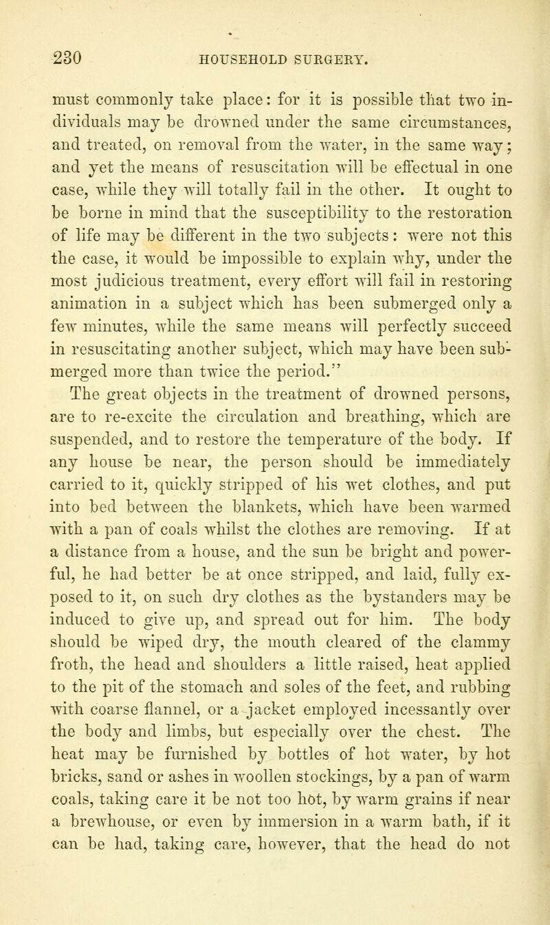 must commonlj take place: for it is possible tliat two in- dividuals may be drowned under the same circumstances, and treated, on removal from the water, in the same way; and yet the means of resuscitation will be effectual in one case, while they will totally fail in the other. It ought to be borne in mind that the susceptibility to the restoration of life may be different in the two subjects: were not this the case, it would be impossible to explain why, under the most judicious treatment, every effort will fail in restoring animation in a subject which has been submerged only a few minutes, while the same means will perfectly succeed in resuscitating another subject, which may have been sub- merged more than twice the period. The great objects in the treatment of drowned persons, are to re-excite the circulation and breathing, which are suspended, and to restore the temperature of the body. If any house be near, the person should be immediately carried to it, Cjuickly stripped of his wet clothes, and put into bed between the blankets, which have been warmed with a pan of coals whilst the clothes are removing. If at a distance from a house, and the sun be bright and power- ful, he had better be at once stripped, and laid, fully ex- posed to it, on such dry clothes as the bystanders may be induced to give up, and spread out for him. The body should be wiped dry, the mouth cleared of the clammy froth, the head and shoulders a little raised, heat applied to the pit of the stomach and soles of the feet, and rubbing with coarse flannel, or a jacket employed incessantly over the body and limbs, but especially over the chest. The heat may be furnished by bottles of hot water, by hot bricks, sand or ashes in woollen stockings, by a pan of warm coals, taking care it be not too hot, by warm grains if near a brewhouse, or even by immersion in a warm bath, if it can be had, taking care, however, that the head do not