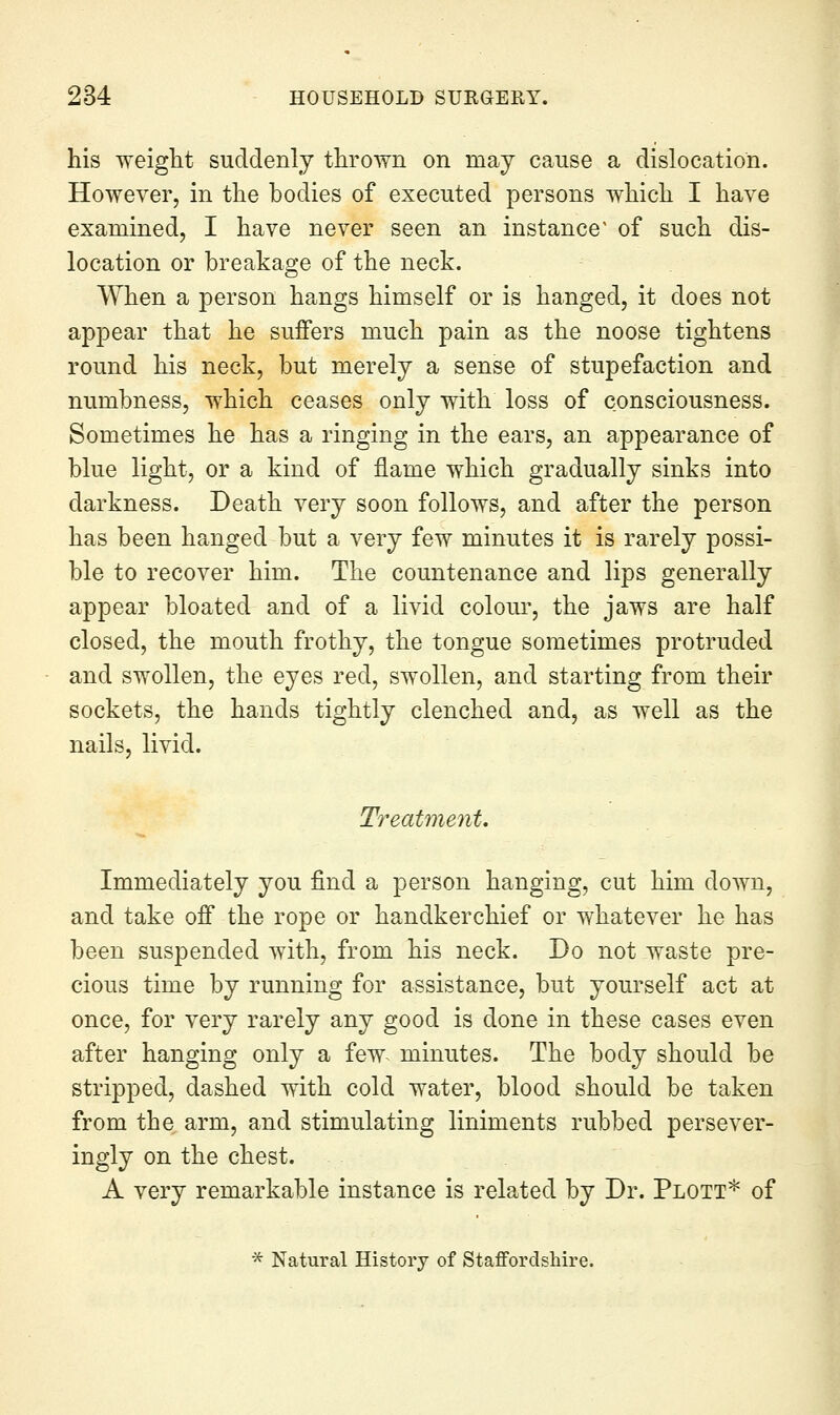his weiglit suddenly thrown on may cause a dislocation. However, in the bodies of executed persons which I have examined, I have never seen an instance' of such dis- location or breakage of the neck. When a person hangs himself or is hanged, it does not appear that he suffers much pain as the noose tightens round his neck, but merely a sense of stupefaction and numbness, which ceases only with loss of consciousness. Sometimes he has a ringing in the ears, an appearance of blue light, or a kind of flame which gradually sinks into darkness. Death very soon follows, and after the person has been hanged but a very few minutes it is rarely possi- ble to recover him. The countenance and lips generally appear bloated and of a livid colour, the jaws are half closed, the mouth frothy, the tongue sometimes protruded and swollen, the eyes red, swollen, and starting from their sockets, the hands tightly clenched and, as well as the nails, livid. Treatment. Immediately you find a person hanging, cut him down, and take off the rope or handkerchief or whatever he has been suspended with, from his neck. Do not waste pre- cious time by running for assistance, but yourself act at once, for very rarely any good is done in these cases even after hanging only a few^ minutes. The body should be stripped, dashed with cold water, blood should be taken from the. arm, and stimulating liniments rubbed persever- ingly on the chest. A very remarkable instance is related by Dr. Plott* of * Natural History of Staffordshire.
