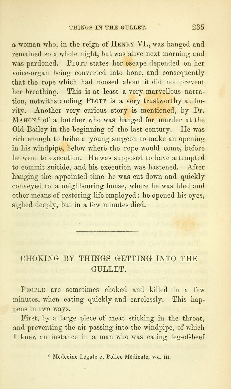 a woman who, in the reign of Henry VI., was hanged and remained so a whole night, but was alive next morning and was pardoned. Plott states her escape depended on her voice-organ being converted into bone, and consequently that the rope which had noosed about it did not prevent her breathing. This is at least a very marvellous narra- tion, notwithstanding Plott is a very trustworthy autho- rity. Another very curious story is mentioned, by Dr. Mahon* of a butcher who was hanged for murder at the Old Bailey in the beginning of the last century. He was rich enough to bribe a young surgeon to make an opening in his windpipe, below where the rope would come, before he went to execution. He was supposed to have attempted to commit suicide, and his execution was hastened. After hanging the appointed time he was cut down and quickly conveyed to a neighbouring house, where he was bled and other means of restoring life employed: he opened his eyes, sighed deeply, but in a few minutes died. CHOKING BY THINGS GETTING INTO THE GULLET. People are sometimes choked and killed in a few minutes, when eating quickly and carelessly. This hap- pens in two ways. First, by a large piece of meat sticking in the throat, and preventing the air passing into the windpipe, of which I knew an instance in a man who was eating leg-of-beef ■5^ M^decine Legale et Police Medicale, vol. iii.
