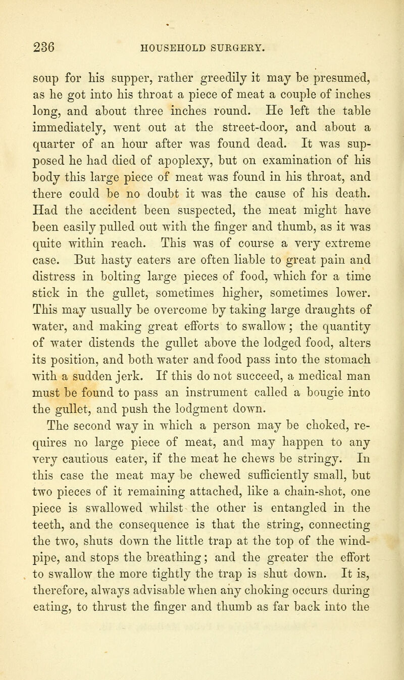 soup for his supper, rather greedily it raay be presumed, as lie got into his throat a piece of meat a couple of inches long, and about three inches round. He left the table immediately, went out at the street-door, and about a quarter of an hour after was found dead. It was sup- posed he had died of apoplexy, but on examination of his body this large piece of meat was found in his throat, and there could be no doubt it was the cause of his death. Had the accident been suspected, the meat might have been easily pulled out with the finger and thumb, as it was quite within reach. This was of course a very extreme case. But hasty eaters are often liable to great pain and distress in bolting large pieces of food, which for a time stick in the gullet, sometimes higher, sometimes lower. This may usually be overcome by taking large draughts of water, and making great efi'orts to swallow; the quantity of water distends the gullet above the lodged food, alters its position, and both water and food pass into the stomach with a sudden jerk. If this do not succeed, a medical man must be found to pass an instrument called a bougie into the gullet, and push the lodgment down. The second way in which a person may be choked, re- quires no large piece of meat, and may happen to any very cautious eater, if the meat he chews be stringy. In this case the meat may be chewed sufficiently small, but two pieces of it remaining attached, like a chain-shot, one piece is swallowed whilst the other is entangled in the teeth, and the consequence is that the string, connecting the two, shuts down the little trap at the top of the wind- pipe, and stops the breathing; and the greater the efi'ort to swallow the more tightly the trap is shut down. It is, therefore, always advisable when any choking occurs during eating, to thrust the finger and thumb as far back into the