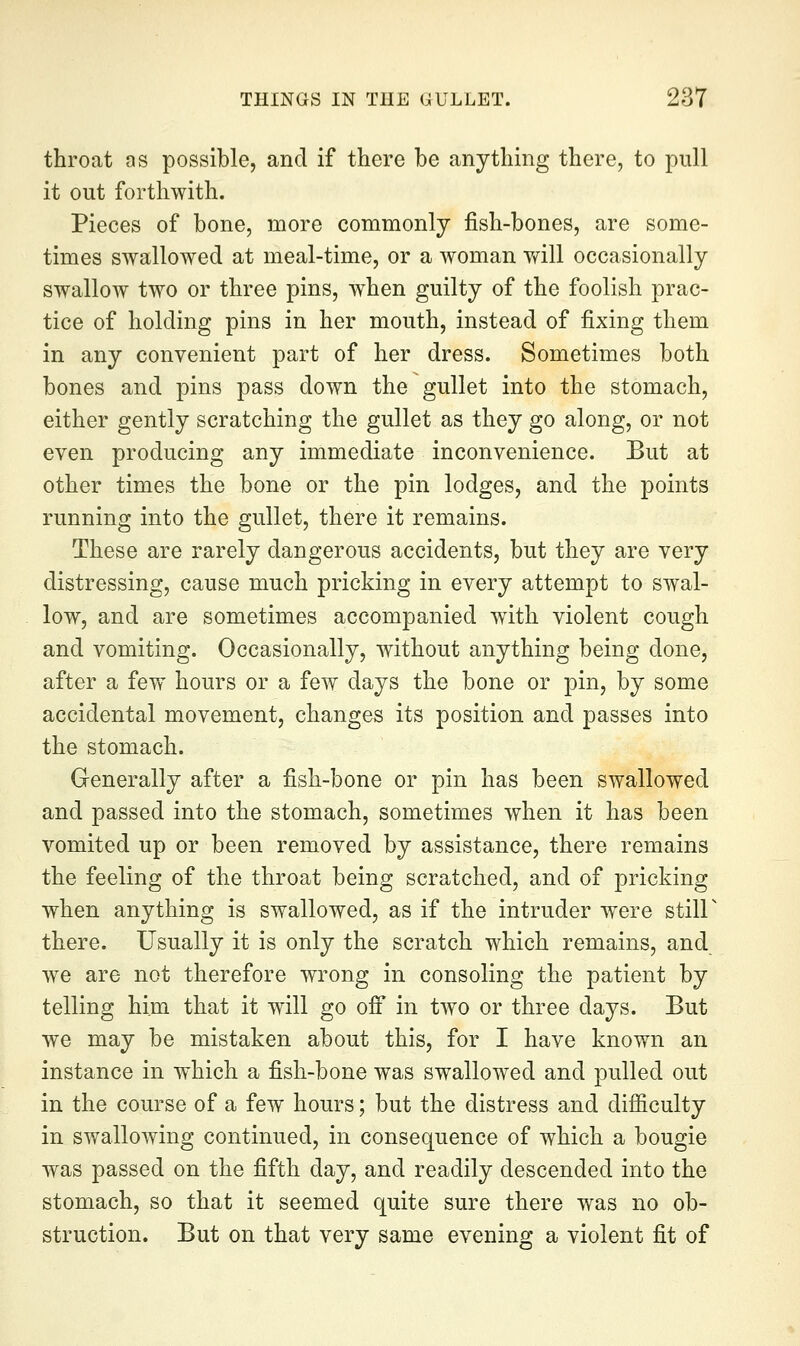throat as possible, and if there be anything there, to pull it out forthwith. Pieces of bone, more commonly fish-bones, are some- times swallowed at meal-time, or a woman will occasionally swallow two or three pins, when guilty of the foolish prac- tice of holding pins in her mouth, instead of fixing them in any convenient part of her dress. Sometimes both bones and pins pass down the gullet into the stomach, either gently scratching the gullet as they go along, or not even producing any immediate inconvenience. But at other times the bone or the pin lodges, and the points running into the gullet, there it remains. These are rarely dangerous accidents, but they are very distressing, cause much pricking in every attempt to swal- low, and are sometimes accompanied with violent cough and vomiting. Occasionally, without anything being done, after a few hours or a few days the bone or pin, by some accidental movement, changes its position and passes into the stomach. Generally after a fish-bone or pin has been swallowed and passed into the stomach, sometimes when it has been vomited up or been removed by assistance, there remains the feeling of the throat being scratched, and of pricking when anything is swallowed, as if the intruder were stiir there. Usually it is only the scratch which remains, and we are not therefore wrong in consoling the patient by telling him that it will go off in two or three days. But we may be mistaken about this, for I have known an instance in which a fish-bone was swallowed and pulled out in the course of a few hours; but the distress and difficulty in swallowing continued, in consequence of which a bougie was passed on the fifth day, and readily descended into the stomach, so that it seemed quite sure there was no ob- struction. But on that very same evening a violent fit of