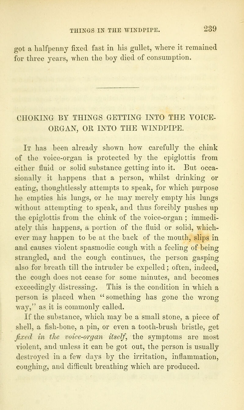 got a lialfpenny fixed fast in his gullet, where it remained for three years, when the boy died of consumption. CHOKINO BY THINGS aETTINd INTO THE VOICE- ORGIAN, OR INTO THE WINDPIPE. It has been already shown how carefully the chink of the voice-organ is protected by the epiglottis from either fluid or solid substance getting into it. But occa- sionally it happens that a person, whilst drinking or eating, thoughtlessly attempts to speak, for which purpose he empties his lungs, or he may merely empty his lungs without attempting to speak, and thus forcibly pushes up the epiglottis from the chink of the voice-organ; immedi- ately this happens, a portion of the fluid or solid, which- ever may happen to be at the back of the mouth, slips in and causes violent spasmodic cough with a feeling of being strangled, and the cough continues, the person gasping also for breath till the intruder be expelled; often, indeed, the cough does not cease for some minutes, and becomes exceedingly distressing. This is the condition in which a person is placed when something has gone the wrong way, as.it is commonly called. If the substance, which may be a small stone, a piece of shell, a fish-bone, a pin, or even a tooth-brush bristle, get fixed; in the voice-organ itself^ the symptoms are most violent, and unless it can be got out, the person is usually destroyed in a few days by the irritation, inflammation, coughing, and difficult breathing which are produced.