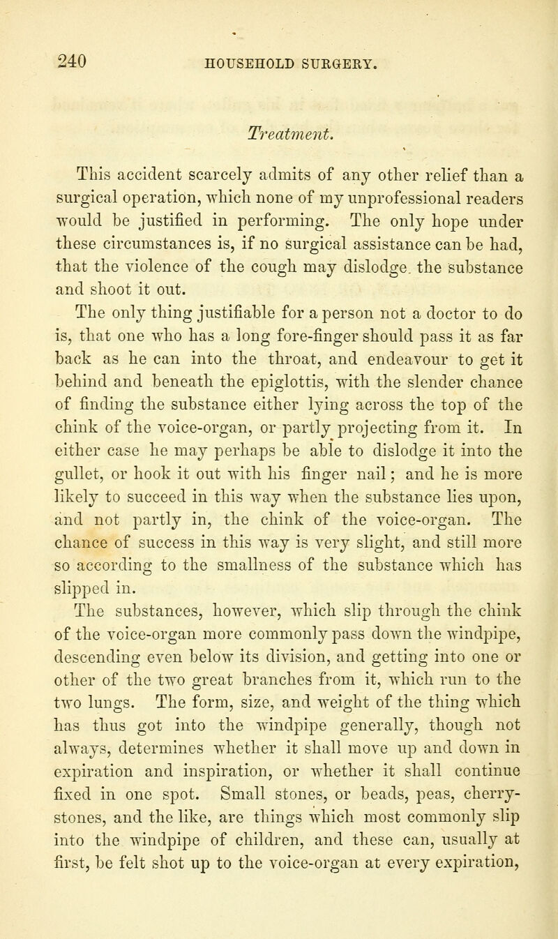 Treatment, This accident scarcely admits of any other relief than a surgical operation, which none of mj unprofessional readers would be justified in performing. The only hope under these circumstances is, if no surgical assistance can be had, that the violence of the cough may dislodge, the substance and shoot it out. The only thing justifiable for a person not a doctor to do is, that one who has a long fore-finger should pass it as far back as he can into the throat, and endeavour to get it behind and beneath the epiglottis, with the slender chance of finding the substance either lying across the top of the chink of the voice-organ, or partly projecting from it. In either case he may perhaps be able to dislodge it into the gullet, or hook it out with his finger nail; and he is more likely to succeed in this way when the substance lies upon, and not partly in, the chink of the voice-organ. The chance of success in this way is very slight, and still more so according to the smallness of the substance which has slipped in. The substances, however, which slip through the chink of the voice-organ more commonly pass down the windpipe, descending even below its division, and getting into one or other of the two great branches from it, which run to the two lungs. The form, size, and weight of the thing which has thus got into the windpipe generally, though not always, determines whether it shall move up and down in expiration and inspiration, or whether it shall continue fixed in one spot. Small stones, or beads, peas, cherry- stones, and the like, are things which most commonly slip into the windpipe of children, and these can, usually at first, be felt shot up to the voice-organ at every expiration,