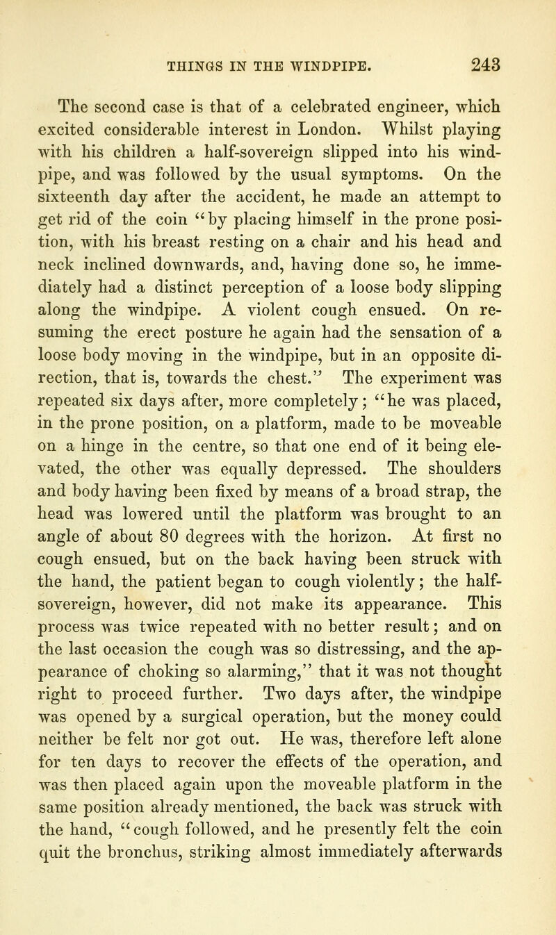 The second case is that of a celebrated engineer, which excited considerable interest in London. Whilst playing with his children a half-sovereign slipped into his wind- pipe, and was followed by the usual symptoms. On the sixteenth day after the accident, he made an attempt to get rid of the coin by placing himself in the prone posi- tion, with his breast resting on a chair and his head and neck inclined downwards, and, having done so, he imme- diately had a distinct perception of a loose body slipping along the windpipe. A violent cough ensued. On re- suming the erect posture he again had the sensation of a loose body moving in the windpipe, but in an opposite di- rection, that is, towards the chest.' The experiment was repeated six days after, more completely; he was placed, in the prone position, on a platform, made to be moveable on a hinge in the centre, so that one end of it being ele- vated, the other was equally depressed. The shoulders and body having been fixed by means of a broad strap, the head was lowered until the platform was brought to an angle of about 80 degrees with the horizon. At first no cough ensued, but on the back having been struck with the hand, the patient began to cough violently; the half- sovereign, however, did not make its appearance. This process was twice repeated with no better result; and on the last occasion the cough was so distressing, and the ap- pearance of choking so alarming, that it was not thought right to proceed further. Two days after, the windpipe was opened by a surgical operation, but the money could neither be felt nor got out. He was, therefore left alone for ten days to recover the eifects of the operation, and was then placed again upon the moveable platform in the same position already mentioned, the back was struck with the hand,  cough followed, and he presently felt the coin quit the bronchus, striking almost immediately afterwards