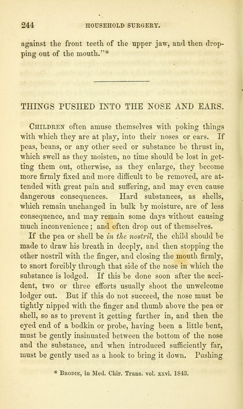 against the front teeth of the upper jaw, and then drop- ping out of the mouth.* THINGS PUSHED INTO THE NOSE AND EARS. Childeeis' often amuse themselves with poking things with which they are at play, into their noses or ears. If peas, beans, or any other seed or substance be thrust in, which swell as they moisten, no time should be lost in get- ting them out, otherwise, as they enlarge, they become more firmly fixed and more difficult to be removed, are at- tended with great pain and suffering, and may even cause dangerous consequences. Hard substances, as shells, which remain unchanged in bulk by moisture, are of less consequence, and may remain some days without causing much inconvenience; and often drop out of themselves. If the pea or shell be in the nostril, the child should be made to draw his breath in deeply, and then stopping the other nostril with the finger, and closing the mouth firmly, to snort forcibly through that side of the nose in which the substance is lodged. If this be done soon after the acci- dent, two or three efforts usually shoot the unwelcome lodger out. But if this do not succeed, the nose must be tightly nipped with the finger and thumb above the pea or shell, so as to prevent it getting further in, and then the eyed end of a bodkin or probe, having been a little bent, must be gently insinuated between the bottom of the nose and the substance, and when introduced sufficiently far, must be gently used as a hook to bring it down. Pushing * Brodie, in Med. Cliii*. Trans, vol. xxvi. 1843.