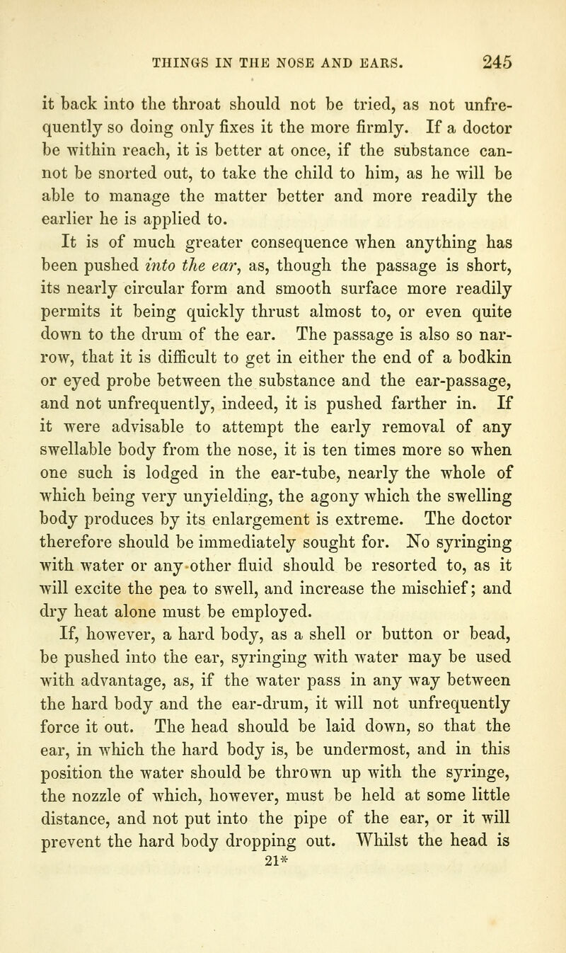 it back into the throat should not be tried, as not unfre- quently so doing only fixes it the more firmly. If a doctor be within reach, it is better at once, if the substance can- not be snorted out, to take the child to him, as he will be able to manage the matter better and more readily the earlier he is applied to. It is of much greater consequence when anything has been pushed into the ear^ as, though the passage is short, its nearly circular form and smooth surface more readily permits it being quickly thrust almost to, or even quite down to the drum of the ear. The passage is also so nar- row, that it is difficult to get in either the end of a bodkin or eyed probe between the substance and the ear-passage, and not unfrequently, indeed, it is pushed farther in. If it were advisable to attempt the early removal of any swellable body from the nose, it is ten times more so when one such is lodged in the ear-tube, nearly the whole of which being very unyielding, the agony which the swelling body produces by its enlargement is extreme. The doctor therefore should be immediately sought for. No syringing with water or any other fluid should be resorted to, as it will excite the pea to swell, and increase the mischief; and dry heat alone must be employed. If, however, a hard body, as a shell or button or bead, be pushed into the ear, syringing with water may be used with advantage, as, if the water pass in any way between the hard body and the ear-drum, it will not unfrequently force it out. The head should be laid down, so that the ear, in which the hard body is, be undermost, and in this position the water should be thrown up with the syringe, the nozzle of which, however, must be held at some little distance, and not put into the pipe of the ear, or it will prevent the hard body dropping out. Whilst the head is 21-