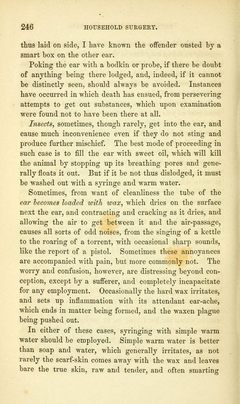 thus laid on side, I have known the offender ousted by a smart box on the other ear. Poking the ear with a bodkin or probe, if there be doubt of anything being there lodged, and, indeed, if it cannot be distinctly seen, should always be avoided. Instances have occurred in which death has ensued, from persevering attempts to get out substances, which upon examination were found not to have been there at all. Insects, sometimes, though rarely, get into the ear, and cause much inconvenience even if they do not sting and produce further mischief. The best mode of proceeding in such case is to fill the ear with sweet oil, which will kill the animal by stopping up its breathing pores and gene- rally floats it out. But if it be not thus dislodged, it must be w^ashed out with a syringe and warm w^ater. Sometimes, from want of cleanliness the tube of the ear becomes loaded with wax, which dries on the sui'face next the ear, and contracting and cracking as it dries, and allowing the air to get between it and the air-passage, causes all sorts of odd noises, from the singing of a kettle to the roaring of a torrent, with occasional sharp sounds, like the report of a pistol. Sometimes these annoyances are accompanied with pain, but more commonly not. The worry and confusion, however, are distressing beyond con- ception, except by a sufferer, and completely incapacitate for any employment. Occasionally the hard wax irritates, and sets up inflammation with its attendant ear-ache, which ends in matter being formed, and the waxen plague being pushed out. In either of these cases, syringing with simple warm water should be employed. Simple warm water is better than soap and water, which generally irritates, as not rarely the scarf-skin comes away with the wax and leaves bare the true skin, raw and tender, and often smarting