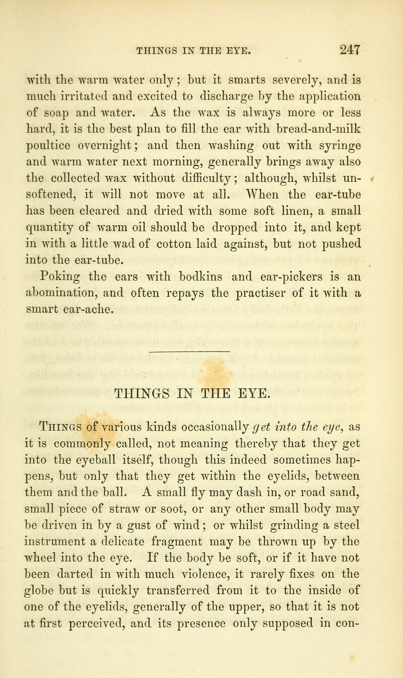 with the -warm water only; but it smarts severely, and is much irritated and excited to discharge by the application of soap and water. As the wax is always more or less hard, it is the best plan to fill the ear with bread-and-milk poultice overnight; and then washing out with syringe and warm water next morning, generally brings away also the collected wax without difficulty; although, whilst un- softened, it will not move at all. When the ear-tube has been cleared and dried with some soft linen, a small quantity of warm oil should be dropped into it, and kept in with a little wad of cotton laid against, but not pushed into the ear-tube. Poking the ears with bodkins and ear-pickers is an abomination, and often repays the practiser of it with a smart ear-ache. THINGS IN THE EYE. Things of various kinds occasionally ^e^ into the eye, as it is commonly called, not meaning thereby that they get into the eyeball itself, though this indeed sometimes hap- pens, but only that they get within the eyelids, between them and the ball. A small fly may dash in, or road sand, small piexje of straw or soot, or any other small body may be driven in by a gust of wind; or whilst grinding a steel instrument a delicate fragment may be thrown up by the wheel into the eye. If the body be soft, or if it have not been darted in with much violence, it rarely fixes on the globe but is quickly transferred from it to the inside of one of the eyelids, generally of the upper, so that it is not at first perceived, and its presence only supposed in con-