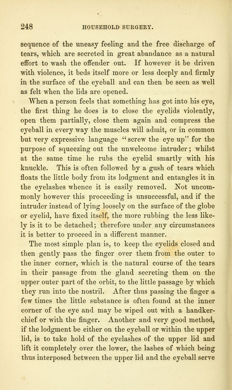 sequence of the uneasy feeling and the free discharge of tears, which are secreted in great abandance as a natural effort to wash the offender out. If however it be driven with violence, it beds itself more or less deeply and firmly in the surface of the eyeball and can then be seen as well as felt when the lids are opened. When a person feels that something has got into his eye, the first thing he does is to close the eyelids violently, open them partially, close them again and compress the eyeball in every way the muscles will admit, or in common but very expressive language screw the eye up for the purpose of squeezing out the unwelcome intruder; whilst at the same time he rubs the eyelid smartly with his knuckle. This is often followed by a gush of tears which floats the little body from its lodgment and entangles it in the eyelashes whence it is easily removed. Not uncom- monly however this proceeding is unsuccessful, and if the intruder instead of lying loosely on the surface of the globe or eyelid, have fixed itself, the more rubbing the less like- ly is it to be detached; therefore under any circumstances it is better to proceed in a different manner. The most simple plan is, to keep the eyelids closed and then gently pass the finger over them from the outer to the inner corner, which is the natural course of the tears in their passage from the gland secreting them on the upper outer part of the orbit, to the little passage by which they run into the nostril. After thus passing the finger a few times the little substance is often found at the inner corner of the eye and may be wiped out with a handker- chief or with the finger. Another and very good method, if the lodgment be either on the eyeball or within the upper lid, is to take hold of the eyelashes of the upper lid and lift it completely over the lower, the lashes of which being thus interposed between the upper lid and the eyeball serve