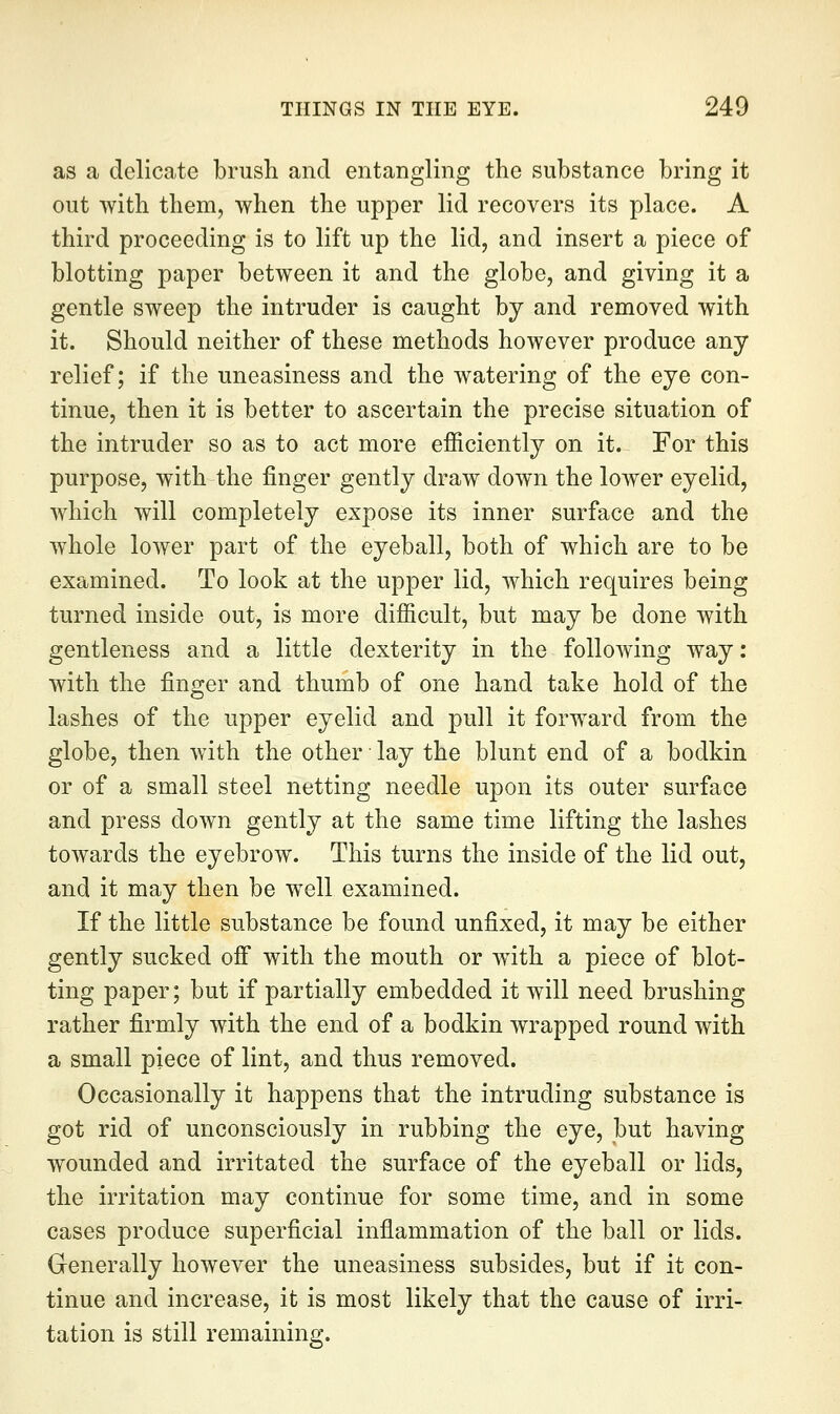 as a delicate brush and entangling the substance bring it out with them, when the upper lid recovers its place. A third proceeding is to lift up the lid, and insert a piece of blotting paper between it and the globe, and giving it a gentle sweep the intruder is caught by and removed with it. Should neither of these methods however produce any relief; if the uneasiness and the watering of the eye con- tinue, then it is better to ascertain the precise situation of the intruder so as to act more efficiently on it. For this purpose, with the finger gently draw down the lower eyelid, which will completely expose its inner surface and the whole lower part of the eyeball, both of which are to be examined. To look at the upper lid, which requires being turned inside out, is more difficult, but may be done with gentleness and a little dexterity in the following way: with the finger and thumb of one hand take hold of the lashes of the upper eyelid and pull it forward from the globe, then with the other lay the blunt end of a bodkin or of a small steel netting needle upon its outer surface and press down gently at the same time lifting the lashes towards the eyebrow. This turns the inside of the lid out, and it may then be well examined. If the little substance be found unfixed, it may be either gently sucked off with the mouth or w^ith a piece of blot- ting paper; but if partially embedded it will need brushing rather firmly with the end of a bodkin wrapped round with a small piece of lint, and thus removed. Occasionally it happens that the intruding substance is got rid of unconsciously in rubbing the eye, but having wounded and irritated the surface of the eyeball or lids, the irritation may continue for some time, and in some cases produce superficial inflammation of the ball or lids. Generally however the uneasiness subsides, but if it con- tinue and increase, it is most likely that the cause of irri- tation is still remaining.