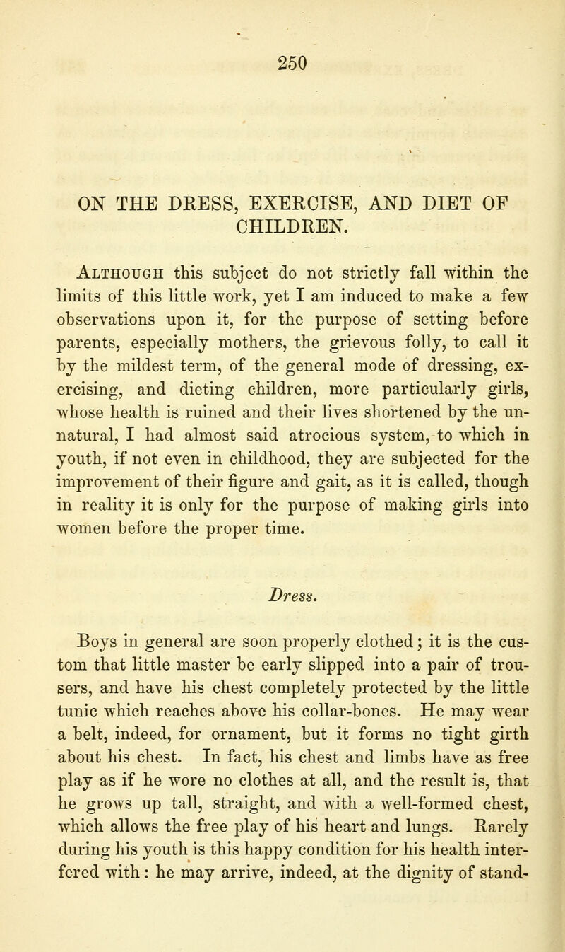 ON THE DRESS, EXERCISE, AND DIET OF CHILDREN. Although this subject do not strictly fall within the limits of this little work, yet I am induced to make a few observations upon it, for the purpose of setting before parents, especially mothers, the grievous folly, to call it by the mildest term, of the general mode of dressing, ex- ercising, and dieting children, more particularly girls, whose health is ruined and their lives shortened by the un- natural, I had almost said atrocious system, to which in youth, if not even in childhood, they are subjected for the improvement of their figure and gait, as it is called, though in reality it is only for the purpose of making girls into women before the proper time. Dress. Boys in general are soon properly clothed; it is the cus- tom that little master be early slipped into a pair of trou- sers, and have his chest completely protected by the little tunic which reaches above his collar-bones. He may wear a belt, indeed, for ornament, but it forms no tight girth about his chest. In fact, his chest and limbs have as free play as if he wore no clothes at all, and the result is, that he grows up tall, straight, and with a well-formed chest, which allows the free play of his heart and lungs. Rarely during his youth is this happy condition for his health inter- fered with : he may arrive, indeed, at the dignity of stand-
