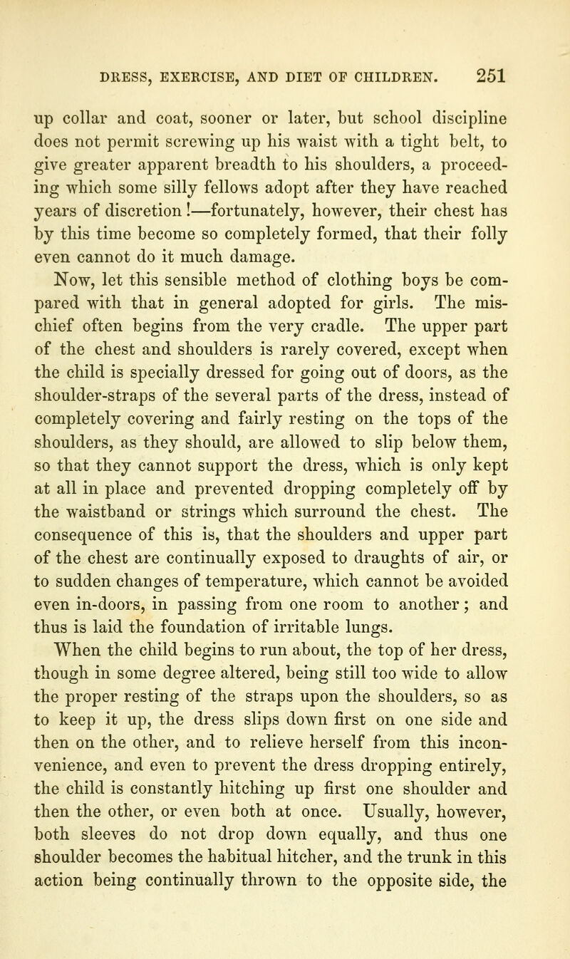 up collar and coat, sooner or later, but school discipline does not permit screwing up his waist with a tight belt, to give greater apparent breadth to his shoulders, a proceed- ing which some silly fellows adopt after they have reached years of discretion !—fortunately, however, their chest has by this time become so completely formed, that their folly even cannot do it much damage. Now, let this sensible method of clothing boys be com- pared with that in general adopted for girls. The mis- chief often begins from the very cradle. The upper part of the chest and shoulders is rarely covered, except when the child is specially dressed for going out of doors, as the shoulder-straps of the several parts of the dress, instead of completely covering and fairly resting on the tops of the shoulders, as they should, are allowed to slip below them, so that they cannot support the dress, which is only kept at all in place and prevented dropping completely off by the waistband or strings vf^hich surround the chest. The consequence of this is, that the shoulders and upper part of the chest are continually exposed to draughts of air, or to sudden changes of temperature, which cannot be avoided even in-doors, in passing from one room to another; and thus is laid the foundation of irritable lungs. When the child begins to run about, the top of her dress, though in some degree altered, being still too wide to allow the proper resting of the straps upon the shoulders, so as to keep it up, the dress slips down first on one side and then on the other, and to relieve herself from this incon- venience, and even to prevent the dress dropping entirely, the child is constantly hitching up first one shoulder and then the other, or even both at once. Usually, however, both sleeves do not drop down equally, and thus one shoulder becomes the habitual hitcher, and the trunk in this action being continually thrown to the opposite side, the