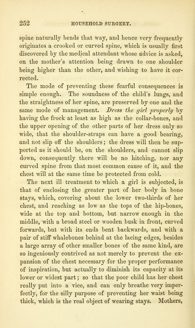 spine naturally bends that way, and hence very frequently originates a crooked or curved spine, which is usually first discovered by the medical attendant whose advice is asked, on the mother's attention being drawn to one shoulder being higher than the other, and wishing to have it cor- rected. The mode of preventing these fearful consequences is simple enough. The soundness of the child's lungs, and the straightness of her spine, are preserved by one and the same mode of management. Dress the girl 'projperly by having the frock at least as high as the collar-bones, and the upper opening of the other parts of her dress only so wide, that the shoulder-straps can have a good bearing, and not slip off the shoulders; the dress will then be sup- ported as it should be, on the shoulders, and cannot slip down, consequently there will be no hitching, nor any curved spine from that most common cause of it, and the chest will at the same time be protected from cold. The next ill treatment to which a girl is subjected, is that of enclosing the greater part of her body in bone stays, which, covering about the lower two-thirds of her chest, and reaching as low as the tops of the hip-bones, wide at the top and bottom, but narrow enough in the middle, with a broad steel or wooden busk in front, curved forwards, but w^ith its ends bent backwards, and with a pair of stiff whalebones behind at the lacing edges, besides a large array of other smaller bones of the same kind, are so ingeniously contrived as not merely to prevent the ex- pansion of the chest necessary for the proper performance of inspiration, but actually to diminish its capacity at its lower or widest part; so that the poor child has her chest really put into a vice, and can only breathe very imper- fectly, for the silly purpose of preventing her waist being thick, which is the real object of wearing stays. Mothers,