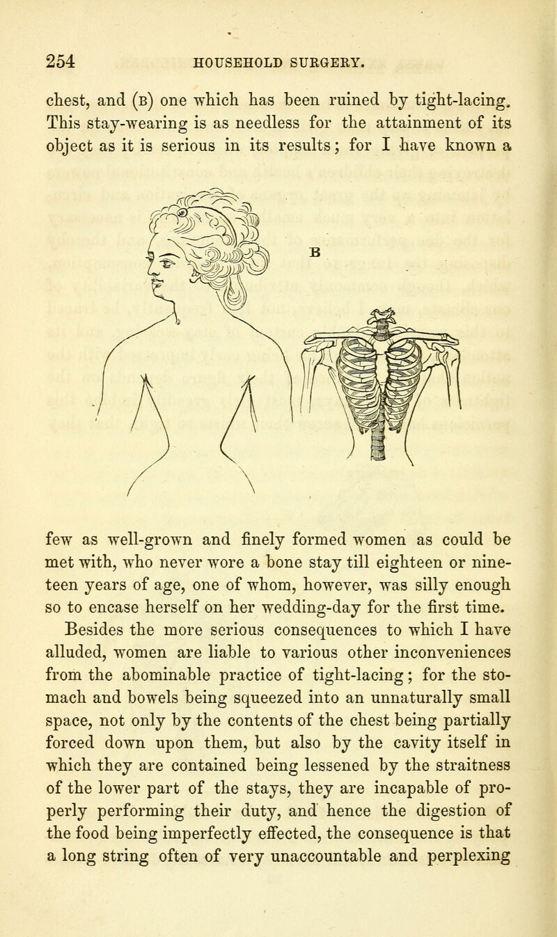 chest, and (b) one which has been ruined by tight-lacing. This stay-wearing is as needless for the attainment of its object as it is serious in its results; for I have known a few as well-grown and finely formed women as could be met with, who never wore a bone stay till eighteen or nine- teen years of age, one of whom, however, was silly enough so to encase herself on her wedding-day for the first time. Besides the more serious consequences to which I have alluded, women are liable to various other inconveniences from the abominable practice of tight-lacing; for the sto- mach and bowels being squeezed into an unnaturally small space, not only by the contents of the chest being partially forced down upon them, but also by the cavity itself in which they are contained being lessened by the straitness of the lower part of the stays, they are incapable of pro- perly performing their duty, and hence the digestion of the food being imperfectly effected, the consequence is that a long string often of very unaccountable and perplexing