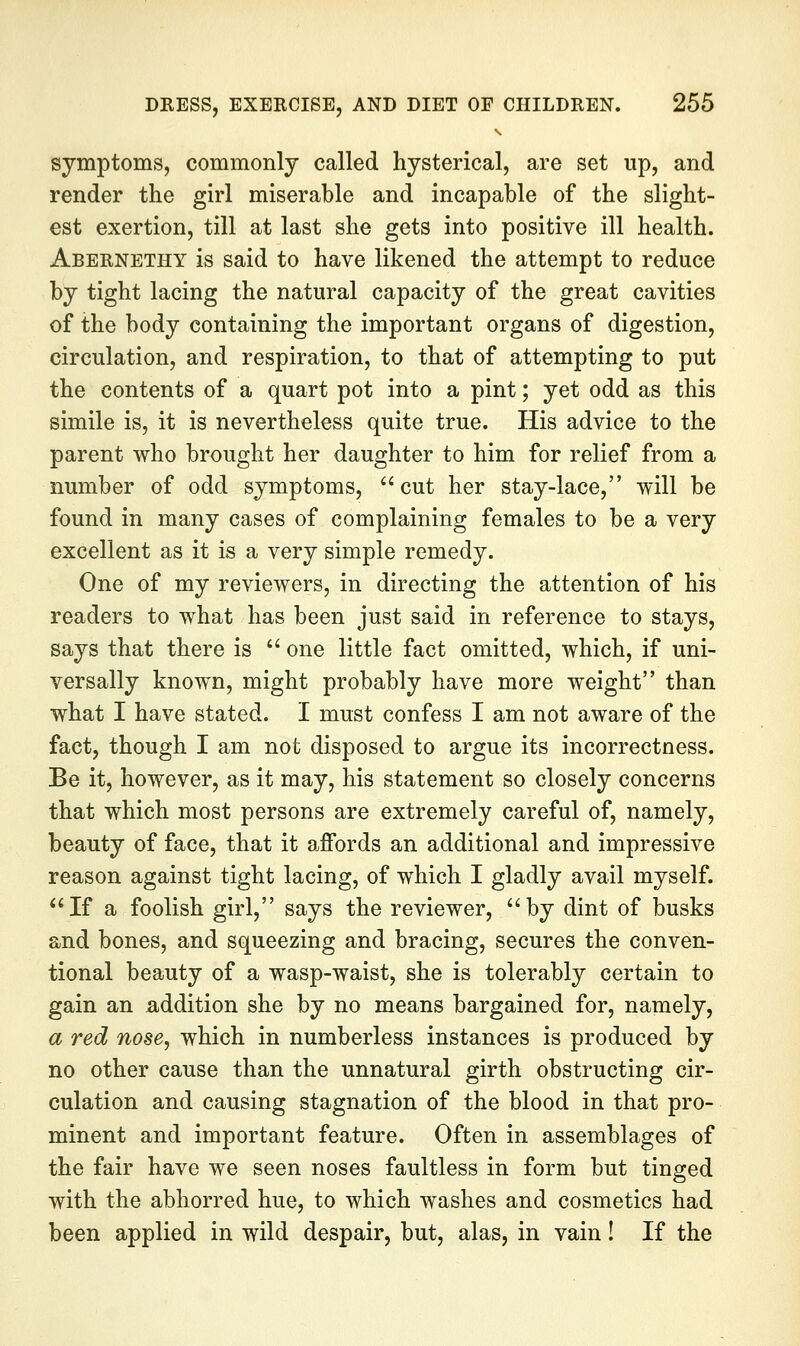 symptoms, commonly called hysterical, are set up, and render the girl miserable and incapable of the slight- est exertion, till at last she gets into positive ill health. Abernethy is said to have likened the attempt to reduce by tight lacing the natural capacity of the great cavities of the body containing the important organs of digestion, circulation, and respiration, to that of attempting to put the contents of a quart pot into a pint; yet odd as this simile is, it is nevertheless quite true. His advice to the parent who brought her daughter to him for relief from a number of odd symptoms, cut her stay-lace, will be found in many cases of complaining females to be a very excellent as it is a very simple remedy. One of my reviewers, in directing the attention of his readers to what has been just said in reference to stays, says that there is '' one little fact omitted, which, if uni- versally known, might probably have more weight than what I have stated. I must confess I am not aware of the fact, though I am not disposed to argue its incorrectness. Be it, however, as it may, his statement so closely concerns that which most persons are extremely careful of, namely, beauty of face, that it affords an additional and impressive reason against tight lacing, of which I gladly avail myself. If a foolish girl, says the reviewer, by dint of busks and bones, and squeezing and bracing, secures the conven- tional beauty of a wasp-waist, she is tolerably certain to gain an addition she by no means bargained for, namely, a red nose^ which in numberless instances is produced by no other cause than the unnatural girth obstructing cir- culation and causing stagnation of the blood in that pro- minent and important feature. Often in assemblages of the fair have we seen noses faultless in form but tinged with the abhorred hue, to which washes and cosmetics had been applied in wild despair, but, alas, in vain! If the